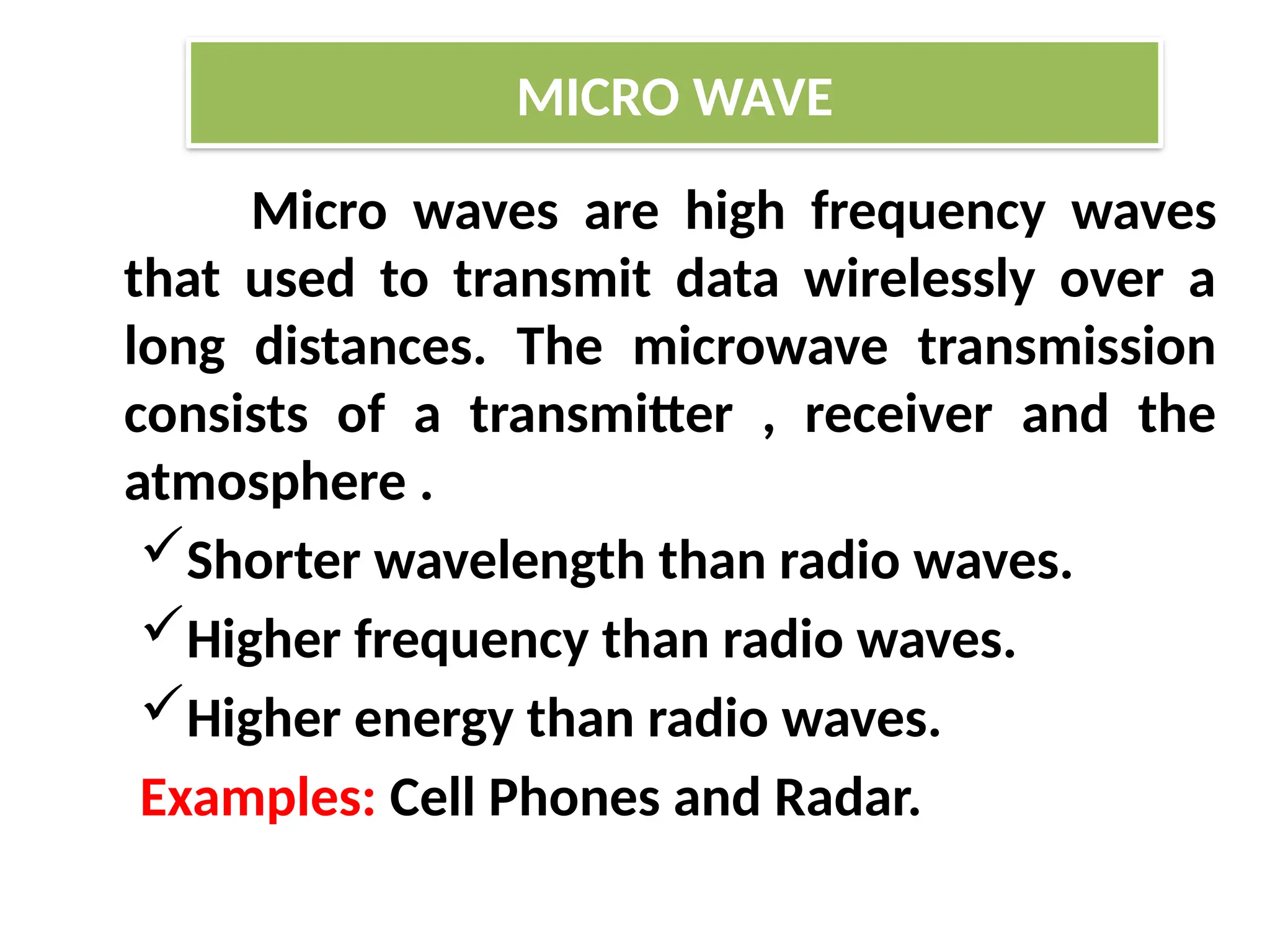 Micro waves are high frequency waves
that used to transmit data wirelessly over a
long distances. The microwave transmission
consists of a transmitter , receiver and the
atmosphere .
Shorter wavelength than radio waves.
Higher frequency than radio waves.
Higher energy than radio waves.
Examples: Cell Phones and Radar.
MICRO WAVE
 