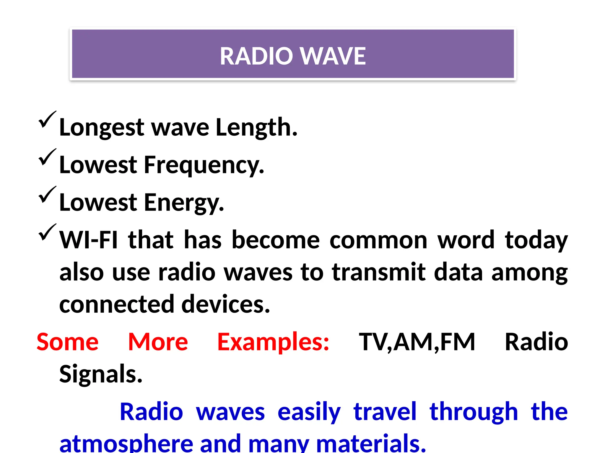 Longest wave Length.
Lowest Frequency.
Lowest Energy.
WI-FI that has become common word today
also use radio waves to transmit data among
connected devices.
Some More Examples: TV,AM,FM Radio
Signals.
Radio waves easily travel through the
atmosphere and many materials.
RADIO WAVE
 