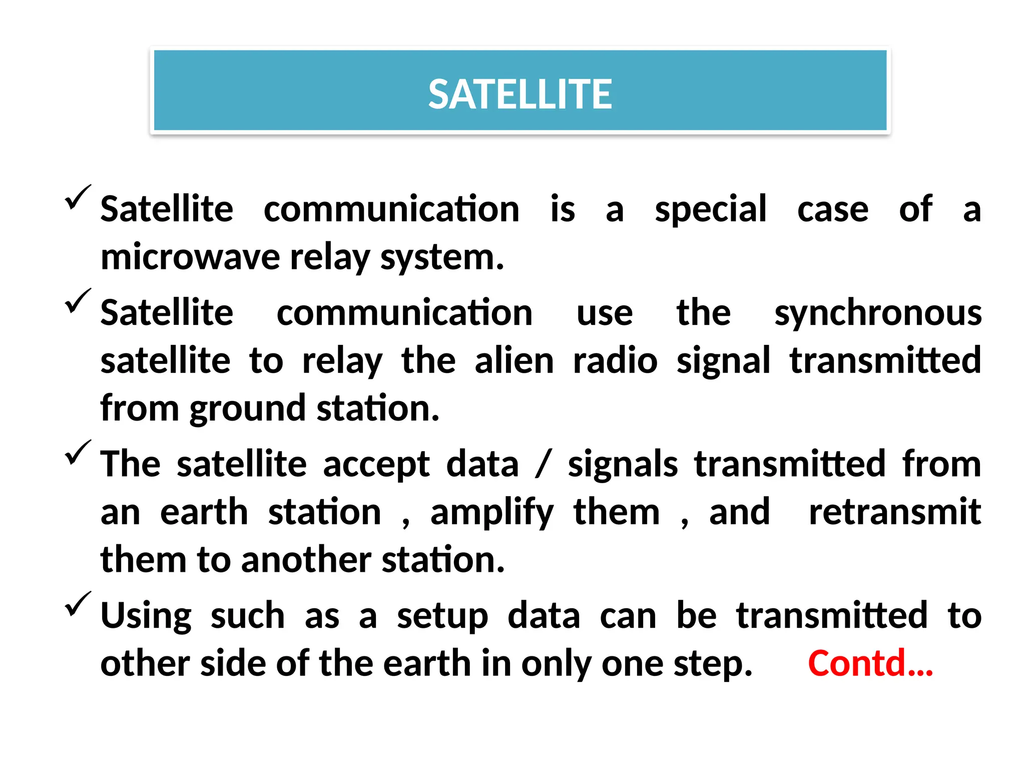 Satellite communication is a special case of a
microwave relay system.
Satellite communication use the synchronous
satellite to relay the alien radio signal transmitted
from ground station.
The satellite accept data / signals transmitted from
an earth station , amplify them , and retransmit
them to another station.
Using such as a setup data can be transmitted to
other side of the earth in only one step. Contd…
SATELLITE
 