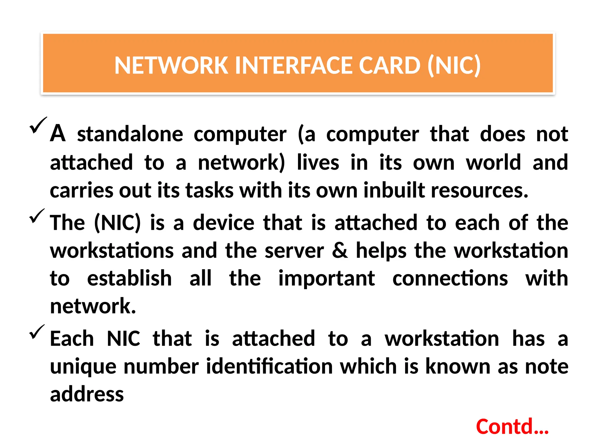 A standalone computer (a computer that does not
attached to a network) lives in its own world and
carries out its tasks with its own inbuilt resources.
The (NIC) is a device that is attached to each of the
workstations and the server & helps the workstation
to establish all the important connections with
network.
Each NIC that is attached to a workstation has a
unique number identification which is known as note
address
Contd…
NETWORK INTERFACE CARD (NIC)
 