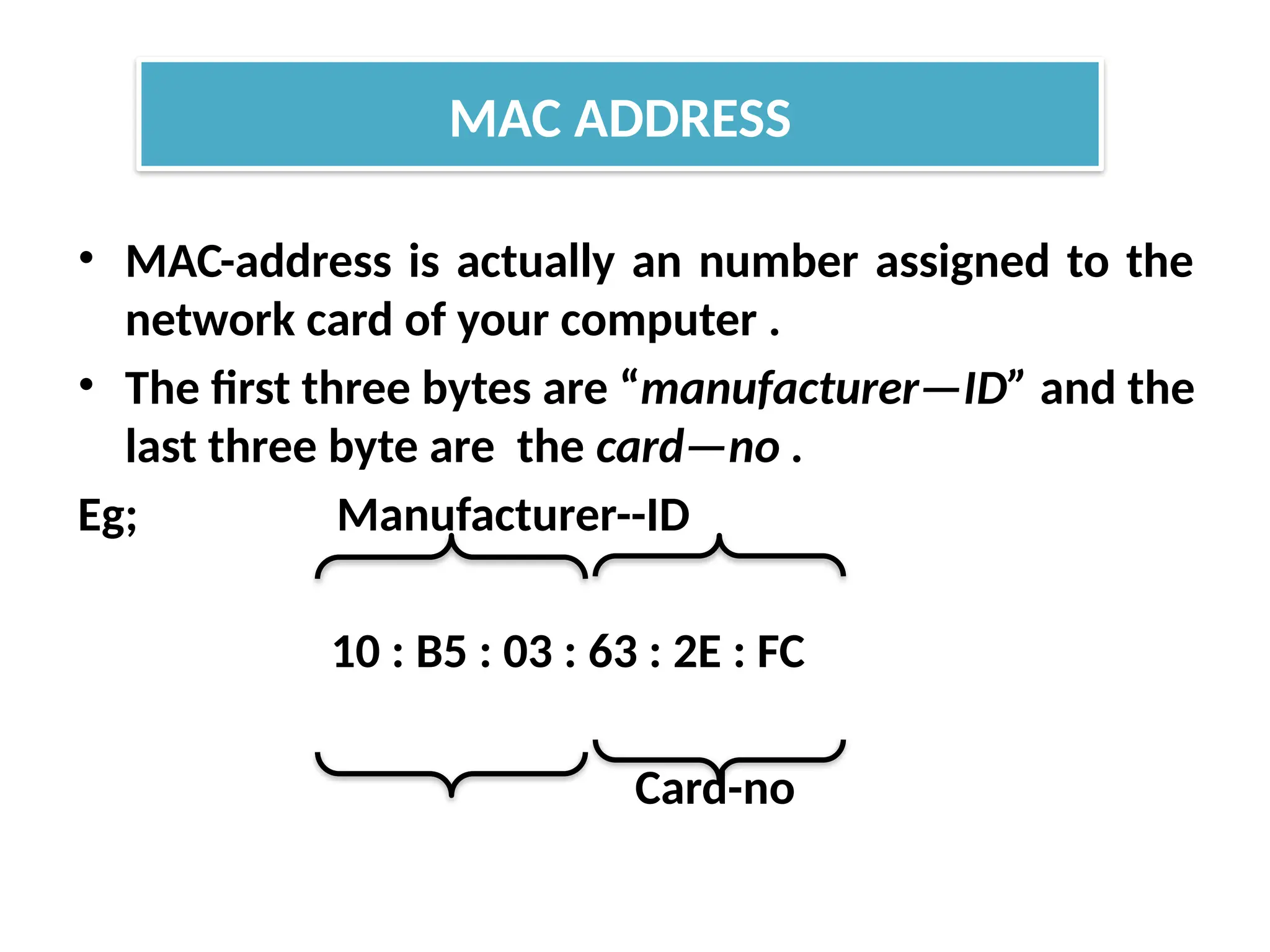 • MAC-address is actually an number assigned to the
network card of your computer .
• The first three bytes are “manufacturer—ID” and the
last three byte are the card—no .
Eg; Manufacturer--ID
10 : B5 : 03 : 63 : 2E : FC
Card-no
MAC ADDRESS
 