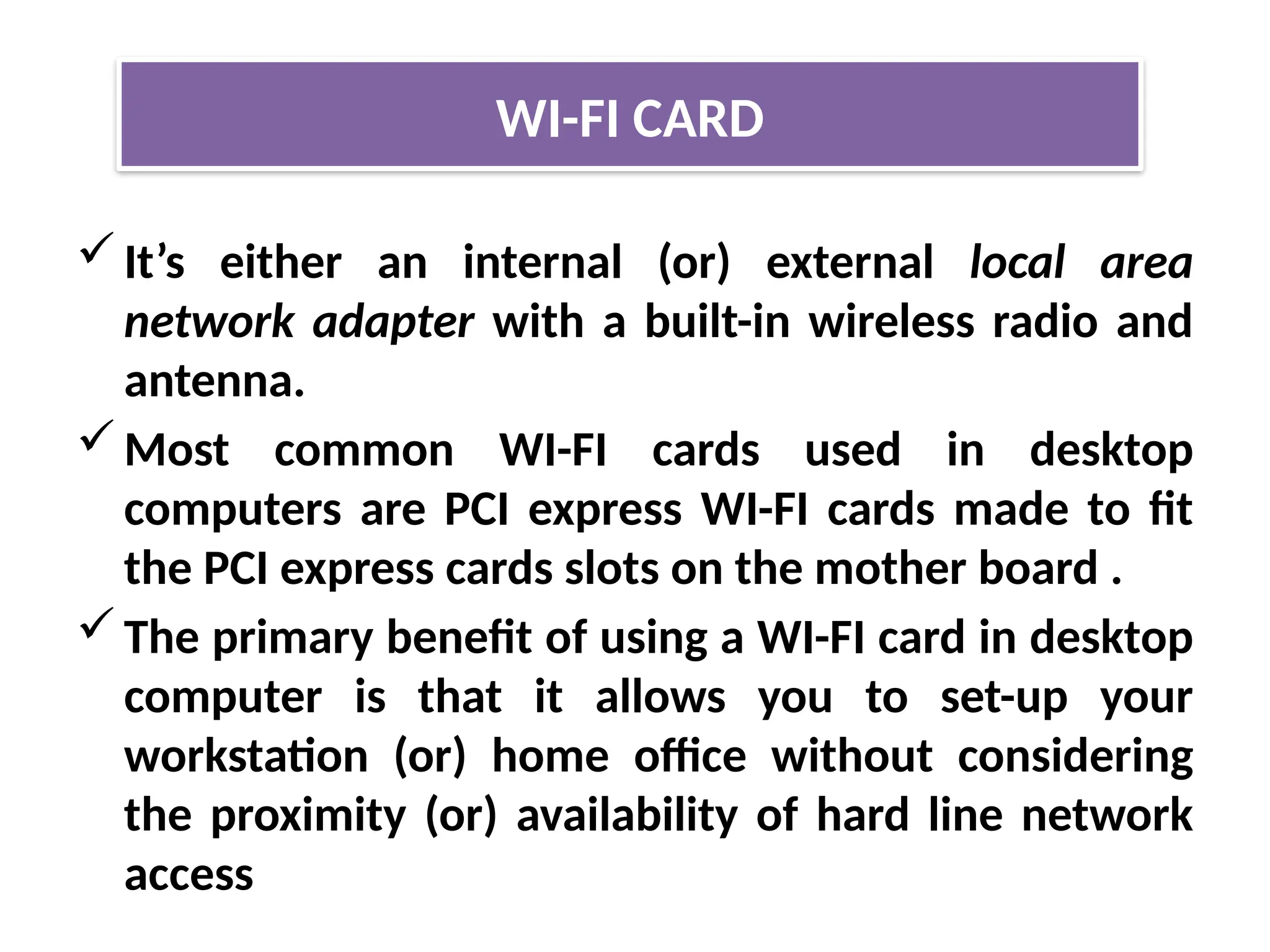 It’s either an internal (or) external local area
network adapter with a built-in wireless radio and
antenna.
Most common WI-FI cards used in desktop
computers are PCI express WI-FI cards made to fit
the PCI express cards slots on the mother board .
The primary benefit of using a WI-FI card in desktop
computer is that it allows you to set-up your
workstation (or) home office without considering
the proximity (or) availability of hard line network
access
WI-FI CARD
 