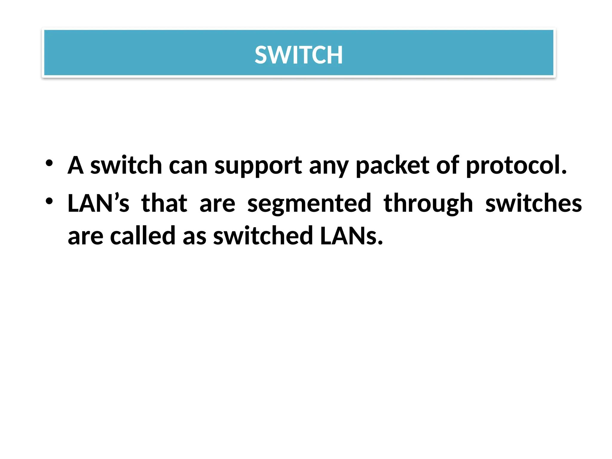 • A switch can support any packet of protocol.
• LAN’s that are segmented through switches
are called as switched LANs.
SWITCH
 