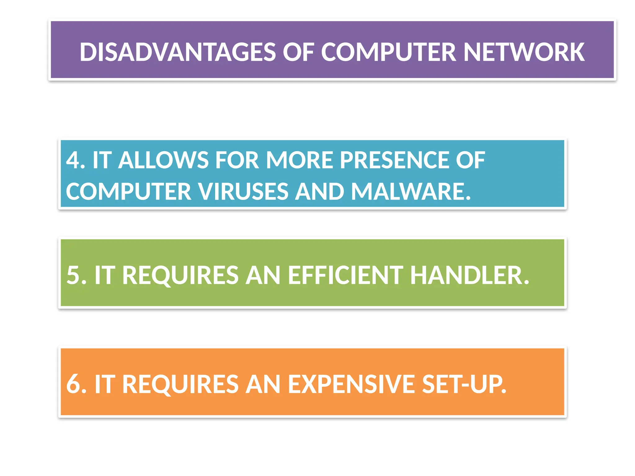 4. IT ALLOWS FOR MORE PRESENCE OF
COMPUTER VIRUSES AND MALWARE.
5. IT REQUIRES AN EFFICIENT HANDLER.
6. IT REQUIRES AN EXPENSIVE SET-UP.
DISADVANTAGES OF COMPUTER NETWORK
 