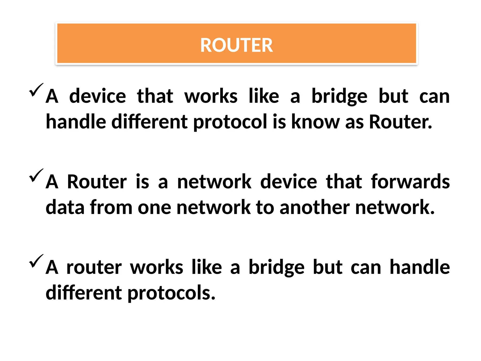 A device that works like a bridge but can
handle different protocol is know as Router.
A Router is a network device that forwards
data from one network to another network.
A router works like a bridge but can handle
different protocols.
ROUTER
 