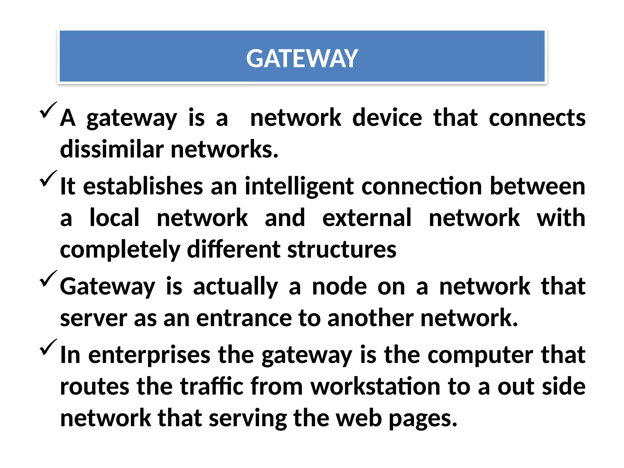 A gateway is a network device that connects
dissimilar networks.
It establishes an intelligent connection between
a local network and external network with
completely different structures
Gateway is actually a node on a network that
server as an entrance to another network.
In enterprises the gateway is the computer that
routes the traffic from workstation to a out side
network that serving the web pages.
GATEWAY
 