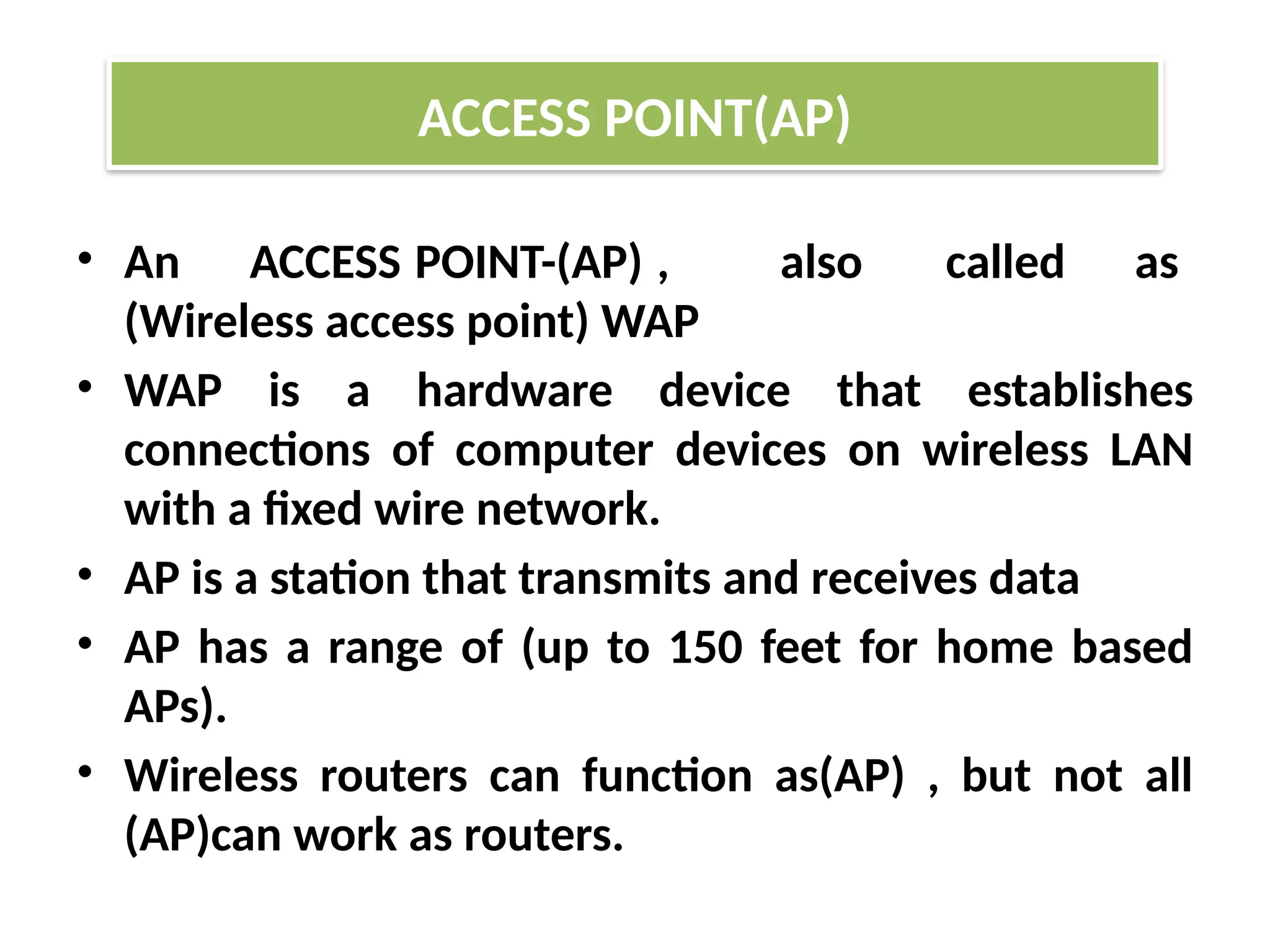 • An ACCESS POINT-(AP) , also called as
(Wireless access point) WAP
• WAP is a hardware device that establishes
connections of computer devices on wireless LAN
with a fixed wire network.
• AP is a station that transmits and receives data
• AP has a range of (up to 150 feet for home based
APs).
• Wireless routers can function as(AP) , but not all
(AP)can work as routers.
ACCESS POINT(AP)
 