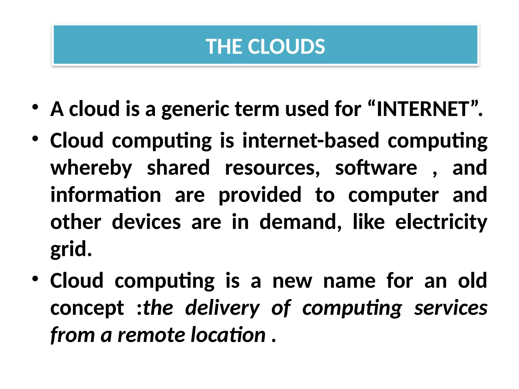 • A cloud is a generic term used for “INTERNET”.
• Cloud computing is internet-based computing
whereby shared resources, software , and
information are provided to computer and
other devices are in demand, like electricity
grid.
• Cloud computing is a new name for an old
concept :the delivery of computing services
from a remote location .
THE CLOUDS
 
