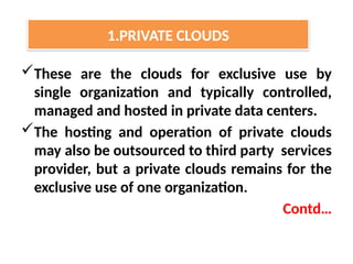 These are the clouds for exclusive use by
single organization and typically controlled,
managed and hosted in private data centers.
The hosting and operation of private clouds
may also be outsourced to third party services
provider, but a private clouds remains for the
exclusive use of one organization.
Contd…
1.PRIVATE CLOUDS
 