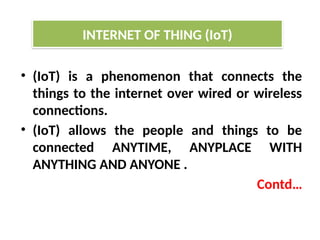 • (IoT) is a phenomenon that connects the
things to the internet over wired or wireless
connections.
• (IoT) allows the people and things to be
connected ANYTIME, ANYPLACE WITH
ANYTHING AND ANYONE .
Contd…
INTERNET OF THING (IoT)
 