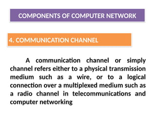 COMPONENTS OF COMPUTER NETWORK
4. COMMUNICATION CHANNEL
A communication channel or simply
channel refers either to a physical transmission
medium such as a wire, or to a logical
connection over a multiplexed medium such as
a radio channel in telecommunications and
computer networking
 