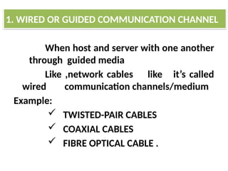 When host and server with one another
through guided media
Like ,network cables like it’s called
wired communication channels/medium
Example:
 TWISTED-PAIR CABLES
 COAXIAL CABLES
 FIBRE OPTICAL CABLE .
1. WIRED OR GUIDED COMMUNICATION CHANNEL
 