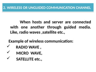 When hosts and server are connected
with one another through guided media.
Like, radio waves ,satellite etc.,
Example of wireless communication:
 RADIO WAVE ,
 MICRO WAVE,
 SATELLITE etc.,
2. WIRELESS OR UNGUIDED COMMUNICATION CHANNEL
 