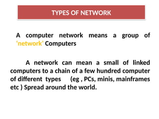 A computer network means a group of
‘network’ Computers
A network can mean a small of linked
computers to a chain of a few hundred computer
of different types (eg , PCs, minis, mainframes
etc ) Spread around the world.
TYPES OF NETWORK
 