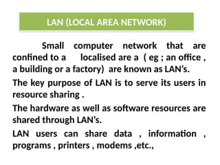 Small computer network that are
confined to a localised are a ( eg ; an office ,
a building or a factory) are known as LAN’s.
The key purpose of LAN is to serve its users in
resource sharing .
The hardware as well as software resources are
shared through LAN’s.
LAN users can share data , information ,
programs , printers , modems ,etc.,
LAN (LOCAL AREA NETWORK)
 