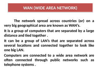 The network spread across countries (or) on a
very big geographical area are known as WAN‘s.
It is a group of computers that are separated by a large
distance and tied together .
It can be a group of LAN’s that are separated across
several locations and connected together to look like
one big LAN.
Computers are connected to a wide area network are
often connected through public networks such as
telephone systems .
WAN (WIDE AREA NETWORK)
 