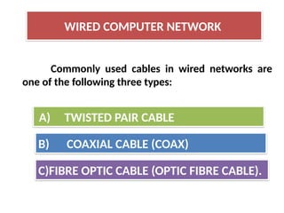 Commonly used cables in wired networks are
one of the following three types:
WIRED COMPUTER NETWORK
A) TWISTED PAIR CABLE
B) COAXIAL CABLE (COAX)
C)FIBRE OPTIC CABLE (OPTIC FIBRE CABLE).
 