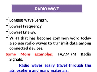 Longest wave Length.
Lowest Frequency.
Lowest Energy.
WI-FI that has become common word today
also use radio waves to transmit data among
connected devices.
Some More Examples: TV,AM,FM Radio
Signals.
Radio waves easily travel through the
atmosphere and many materials.
RADIO WAVE
 