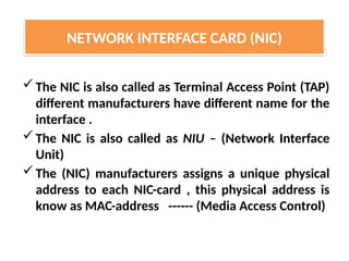 The NIC is also called as Terminal Access Point (TAP)
different manufacturers have different name for the
interface .
The NIC is also called as NIU – (Network Interface
Unit)
The (NIC) manufacturers assigns a unique physical
address to each NIC-card , this physical address is
know as MAC-address ------ (Media Access Control)
NETWORK INTERFACE CARD (NIC)
 