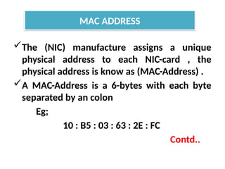 The (NIC) manufacture assigns a unique
physical address to each NIC-card , the
physical address is know as (MAC-Address) .
A MAC-Address is a 6-bytes with each byte
separated by an colon
Eg;
10 : B5 : 03 : 63 : 2E : FC
Contd..
MAC ADDRESS
 
