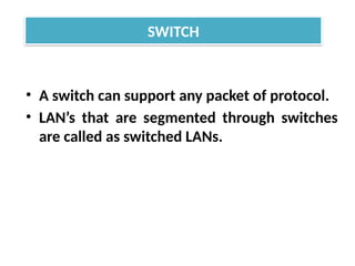 • A switch can support any packet of protocol.
• LAN’s that are segmented through switches
are called as switched LANs.
SWITCH
 