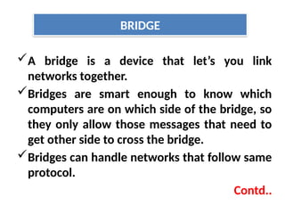 A bridge is a device that let’s you link
networks together.
Bridges are smart enough to know which
computers are on which side of the bridge, so
they only allow those messages that need to
get other side to cross the bridge.
Bridges can handle networks that follow same
protocol.
Contd..
BRIDGE
 