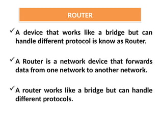 A device that works like a bridge but can
handle different protocol is know as Router.
A Router is a network device that forwards
data from one network to another network.
A router works like a bridge but can handle
different protocols.
ROUTER
 