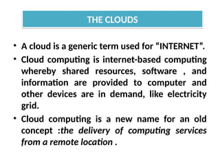• A cloud is a generic term used for “INTERNET”.
• Cloud computing is internet-based computing
whereby shared resources, software , and
information are provided to computer and
other devices are in demand, like electricity
grid.
• Cloud computing is a new name for an old
concept :the delivery of computing services
from a remote location .
THE CLOUDS
 