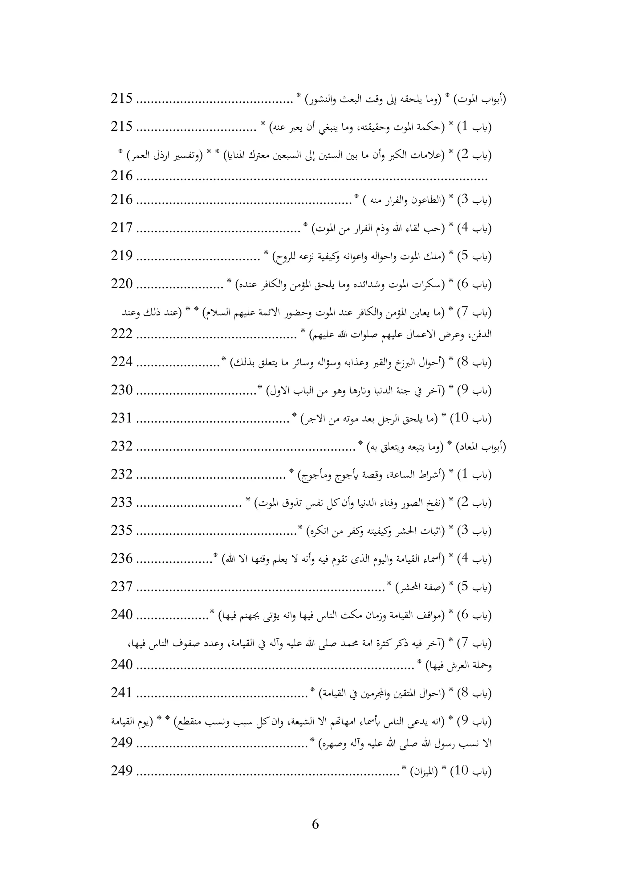 6
* )‫النشور‬‫و‬ ‫البعث‬ ‫وقت‬ ‫إىل‬ ‫يلحقه‬ ‫(وما‬ * )‫املوت‬ ‫اب‬‫و‬‫(أب‬
................................
...........
215
‫(ابب‬
1
* )‫عنه‬ ‫يعرب‬ ‫أن‬ ‫ينبغي‬ ‫وما‬ ،‫وحقيقته‬ ‫املوت‬ ‫(حكمة‬ * )
................................
.
215
‫(ابب‬
2
* )‫العمر‬ ‫ارذل‬ ‫(وتفسري‬ * * )‫املنااي‬ ‫معرتك‬ ‫السبعني‬ ‫إىل‬ ‫الستني‬ ‫بني‬ ‫ما‬ ‫أن‬‫و‬ ‫الكرب‬ ‫(عالمات‬ * )
................................
................................
................................
216
‫(ابب‬
3
* ) ‫منه‬ ‫ار‬‫ر‬‫الف‬‫و‬ ‫(الطاعون‬ * )
................................
...........................
216
‫(ابب‬
4
* )‫املوت‬ ‫من‬ ‫ار‬‫ر‬‫الف‬ ‫وذم‬ ‫هللا‬ ‫لقاء‬ ‫(حب‬ * )
................................
.............
217
‫(ابب‬
5
* )‫للروح‬ ‫نزعه‬ ‫كيفية‬
‫و‬ ‫انه‬‫و‬‫اع‬‫و‬ ‫اله‬‫و‬‫اح‬‫و‬ ‫املوت‬ ‫(ملك‬ * )
................................
..
219
‫(ابب‬
6
* )‫عنده‬ ‫الكافر‬‫و‬ ‫املؤمن‬ ‫يلحق‬ ‫وما‬ ‫وشدائده‬ ‫املوت‬ ‫ات‬‫ر‬‫(سك‬ * )
........................
220
‫(ابب‬
7
‫وعند‬ ‫ذلك‬ ‫(عند‬ * * )‫السالم‬ ‫عليهم‬ ‫االئمة‬ ‫وحضور‬ ‫املوت‬ ‫عند‬ ‫الكافر‬‫و‬ ‫املؤمن‬ ‫يعاين‬ ‫(ما‬ * )
‫عليهم‬ ‫االعمال‬ ‫وعرض‬ ،‫الدفن‬
* )‫عليهم‬ ‫هللا‬ ‫ات‬‫و‬‫صل‬
................................
............
222
‫(ابب‬
8
* )‫بذلك‬ ‫يتعلق‬ ‫ما‬ ‫وسائر‬ ‫اله‬‫ؤ‬‫وس‬ ‫وعذابه‬ ‫القرب‬‫و‬ ‫خ‬
‫الربز‬ ‫ال‬‫و‬‫(أح‬ * )
.......................
224
‫(ابب‬
9
* )‫االول‬ ‫الباب‬ ‫من‬ ‫وهو‬ ‫وانرها‬ ‫الدنيا‬ ‫جنة‬ ‫يف‬ ‫(آخر‬ * )
................................
.
230
‫(ابب‬
10
* )‫االجر‬ ‫من‬ ‫موته‬ ‫بعد‬ ‫الرجل‬ ‫يلحق‬ ‫(ما‬ * )
................................
..........
231
* )‫به‬ ‫ويتعلق‬ ‫يتبعه‬ ‫(وما‬ * )‫املعاد‬ ‫اب‬‫و‬‫(أب‬
................................
............................
232
‫(ابب‬
1
* )‫ومأجوج‬ ‫أيجوج‬ ‫وقصة‬ ،‫الساعة‬ ‫اط‬‫ر‬‫(أش‬ * )
................................
.........
232
‫(ابب‬
2
* )‫املوت‬ ‫تذوق‬ ‫نفس‬ ‫كل‬‫أن‬‫و‬ ‫الدنيا‬ ‫وفناء‬ ‫الصور‬ ‫(نفخ‬ * )
.............................
233
‫(ابب‬
3
* )‫انكره‬ ‫من‬ ‫كفر‬
‫و‬ ‫كيفيته‬
‫و‬ ‫احلشر‬ ‫(اثبات‬ * )
................................
............
235
‫(ابب‬
4
* )‫هللا‬ ‫اال‬ ‫وقتها‬ ‫يعلم‬ ‫ال‬ ‫أنه‬‫و‬ ‫فيه‬ ‫تقوم‬ ‫الذى‬ ‫اليوم‬‫و‬ ‫القيامة‬ ‫(أمساء‬ * )
.....................
236
‫(ابب‬
5
* )‫احملشر‬ ‫(صفة‬ * )
................................
................................
....
237
‫(ابب‬
6
* )‫فيها‬ ‫جبهنم‬ ‫يؤتى‬ ‫انه‬‫و‬ ‫فيها‬ ‫الناس‬ ‫مكث‬ ‫وزمان‬ ‫القيامة‬ ‫اقف‬‫و‬‫(م‬ * )
....................
240
‫(ابب‬
7
،‫فيها‬ ‫الناس‬ ‫صفوف‬ ‫وعدد‬ ،‫القيامة‬ ‫يف‬ ‫وآله‬ ‫عليه‬ ‫هللا‬ ‫صلى‬ ‫حممد‬ ‫امة‬ ‫كثرة‬‫ذكر‬ ‫فيه‬ ‫(آخر‬ * )
* )‫فيها‬ ‫العرش‬ ‫ومحلة‬
................................
................................
............
240
‫(ابب‬
8
* )‫القيامة‬ ‫يف‬ ‫اجملرمني‬‫و‬ ‫املتقني‬ ‫ال‬‫و‬‫(اح‬ * )
................................
...............
241
‫(ابب‬
9
‫القيامة‬ ‫(يوم‬ * * )‫منقطع‬ ‫ونسب‬ ‫سبب‬ ‫كل‬‫ان‬‫و‬ ،‫الشيعة‬ ‫اال‬ ‫امهاهتم‬ ‫أبمساء‬ ‫الناس‬ ‫يدعى‬ ‫(انه‬ * )
* )‫وصهره‬ ‫وآله‬ ‫عليه‬ ‫هللا‬ ‫صلى‬ ‫هللا‬ ‫رسول‬ ‫نسب‬ ‫اال‬
................................
...............
249
‫(ابب‬
10
* )‫ان‬‫ز‬‫(املي‬ * )
................................
................................
........
249
 