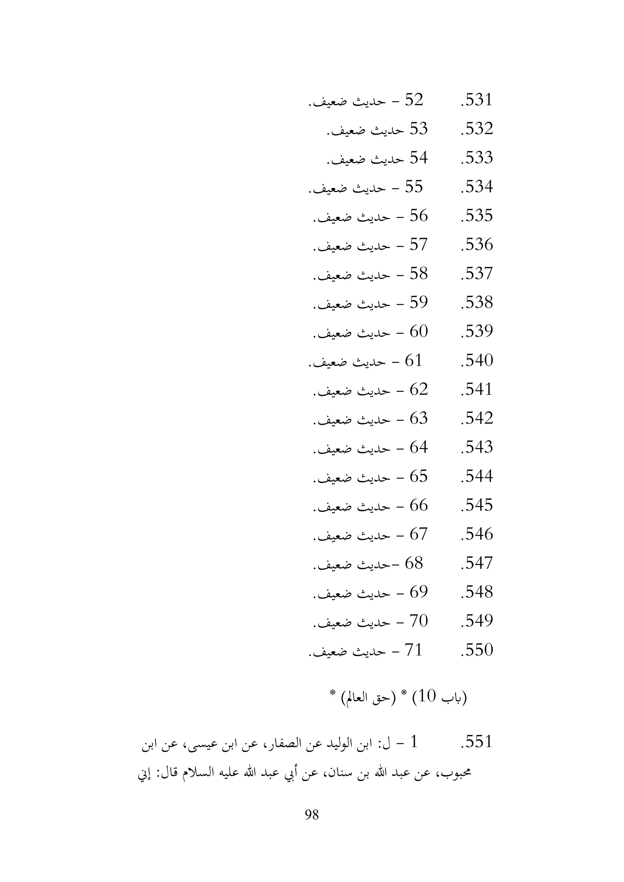 98
531
.
52
-
.‫ضعيف‬ ‫حديث‬
532
.
53
.‫ضعيف‬ ‫حديث‬
533
.
54
.‫ضعيف‬ ‫حديث‬
534
.
55
-
.‫ضعيف‬ ‫حديث‬
535
.
56
-
.‫ضعيف‬ ‫حديث‬
536
.
57
-
.‫ضعيف‬ ‫حديث‬
537
.
58
-
.‫ضعيف‬ ‫حديث‬
538
.
59
-
.‫ضعيف‬ ‫حديث‬
539
.
60
-
.‫ضعيف‬ ‫حديث‬
540
.
61
-
.‫ضعيف‬ ‫حديث‬
541
.
62
-
.‫ضعيف‬ ‫حديث‬
542
.
63
-
.‫ضعيف‬ ‫حديث‬
543
.
64
-
.‫ضعيف‬ ‫حديث‬
544
.
65
-
.‫ضعيف‬ ‫حديث‬
545
.
66
-
.‫ضعيف‬ ‫حديث‬
546
.
67
-
‫حديث‬
.‫ضعيف‬
547
.
68
-
.‫ضعيف‬ ‫حديث‬
548
.
69
-
.‫ضعيف‬ ‫حديث‬
549
.
70
-
.‫ضعيف‬ ‫حديث‬
550
.
71
-
.‫ضعيف‬ ‫حديث‬
‫(ابب‬
10
* )‫العامل‬ ‫(حق‬ * )
551
.
1
-
‫ابن‬ ‫عن‬ ،‫عيسى‬ ‫ابن‬ ‫عن‬ ،‫الصفار‬ ‫عن‬ ‫ليد‬‫و‬‫ال‬ ‫ابن‬ :‫ل‬
‫إين‬ :‫قال‬ ‫السالم‬ ‫عليه‬ ‫هللا‬ ‫عبد‬ ‫أيب‬ ‫عن‬ ،‫سنان‬ ‫بن‬ ‫هللا‬ ‫عبد‬ ‫عن‬ ،‫حمبوب‬
 