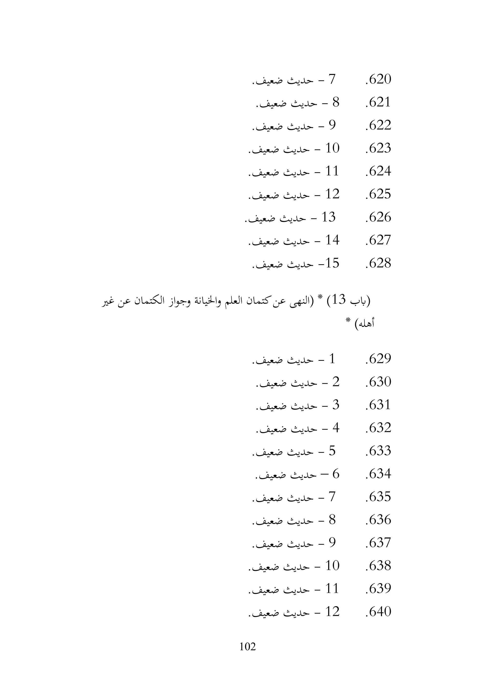 102
620
.
7
-
.‫ضعيف‬ ‫حديث‬
621
.
8
-
.‫ضعيف‬ ‫حديث‬
622
.
9
-
.‫ضعيف‬ ‫حديث‬
623
.
10
-
‫حديث‬
.‫ضعيف‬
624
.
11
-
.‫ضعيف‬ ‫حديث‬
625
.
12
-
.‫ضعيف‬ ‫حديث‬
626
.
13
-
.‫ضعيف‬ ‫حديث‬
627
.
14
-
.‫ضعيف‬ ‫حديث‬
628
.
15
-
.‫ضعيف‬ ‫حديث‬
‫(ابب‬
13
‫غري‬ ‫عن‬ ‫الكتمان‬ ‫از‬‫و‬‫وج‬ ‫اخليانة‬‫و‬ ‫العلم‬ ‫كتمان‬‫عن‬ ‫(النهى‬ * )
* )‫أهله‬
629
.
1
-
.‫ضعيف‬ ‫حديث‬
630
.
2
-
.‫ضعيف‬ ‫حديث‬
631
.
3
-
.‫ضعيف‬ ‫حديث‬
632
.
4
-
.‫ضعيف‬ ‫حديث‬
633
.
5
-
.‫ضعيف‬ ‫حديث‬
634
.
6
–
.‫ضعيف‬ ‫حديث‬
635
.
7
-
.‫ضعيف‬ ‫حديث‬
636
.
8
-
.‫ضعيف‬ ‫حديث‬
637
.
9
-
.‫ضعيف‬ ‫حديث‬
638
.
10
-
.‫ضعيف‬ ‫حديث‬
639
.
11
-
.‫ضعيف‬ ‫حديث‬
640
.
12
-
.‫ضعيف‬ ‫حديث‬
 