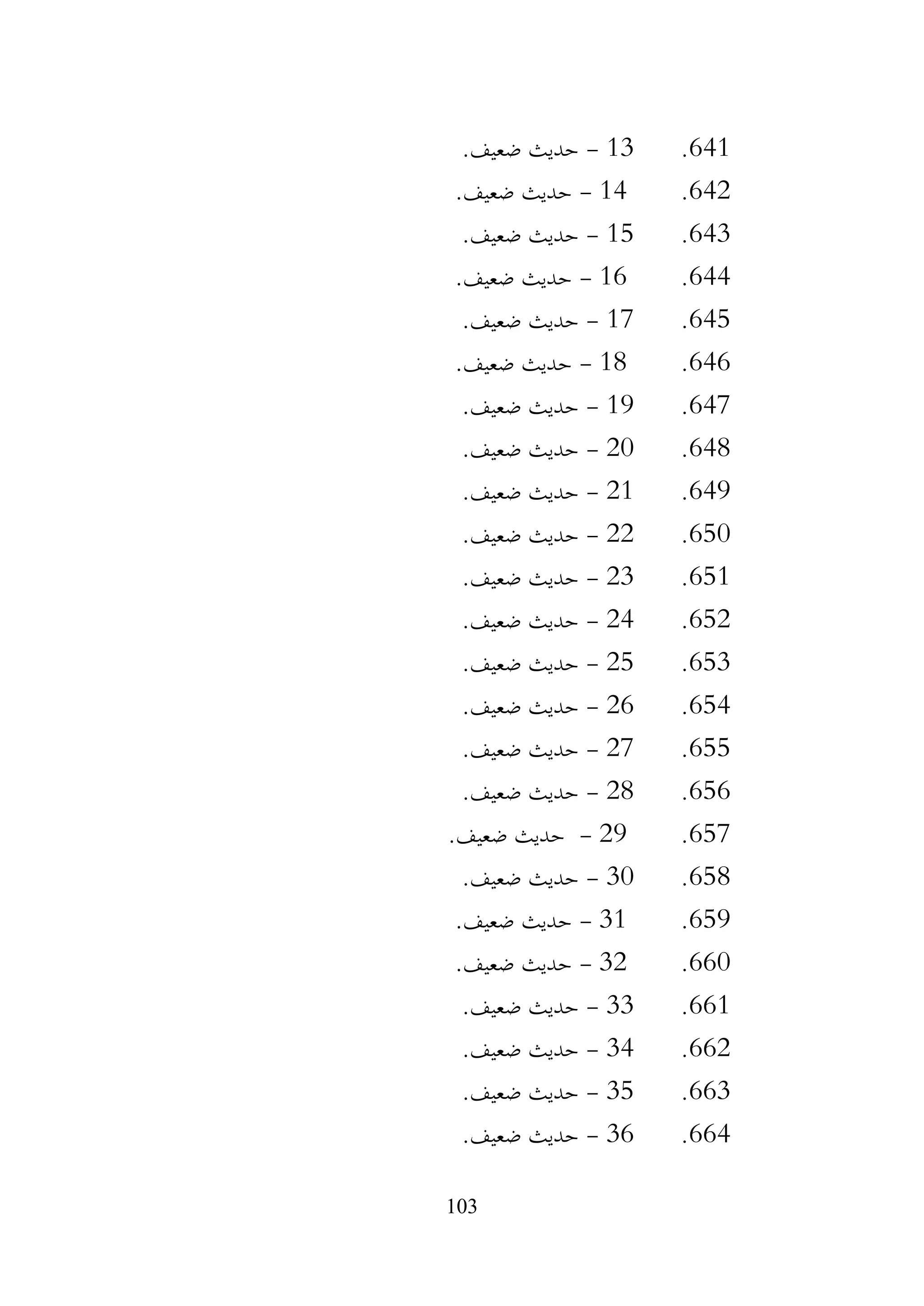 103
641
.
13
-
.‫ضعيف‬ ‫حديث‬
642
.
14
-
.‫ضعيف‬ ‫حديث‬
643
.
15
-
.‫ضعيف‬ ‫حديث‬
644
.
16
-
.‫ضعيف‬ ‫حديث‬
645
.
17
-
.‫ضعيف‬ ‫حديث‬
646
.
18
-
.‫ضعيف‬ ‫حديث‬
647
.
19
-
.‫ضعيف‬ ‫حديث‬
648
.
20
-
.‫ضعيف‬ ‫حديث‬
649
.
21
-
.‫ضعيف‬ ‫حديث‬
650
.
22
-
‫حديث‬
.‫ضعيف‬
651
.
23
-
.‫ضعيف‬ ‫حديث‬
652
.
24
-
.‫ضعيف‬ ‫حديث‬
653
.
25
-
.‫ضعيف‬ ‫حديث‬
654
.
26
-
.‫ضعيف‬ ‫حديث‬
655
.
27
-
.‫ضعيف‬ ‫حديث‬
656
.
28
-
.‫ضعيف‬ ‫حديث‬
657
.
29
-
.‫ضعيف‬ ‫حديث‬
658
.
30
-
.‫ضعيف‬ ‫حديث‬
659
.
31
-
.‫ضعيف‬ ‫حديث‬
660
.
32
-
.‫ضعيف‬ ‫حديث‬
661
.
33
-
.‫ضعيف‬ ‫حديث‬
662
.
34
-
.‫ضعيف‬ ‫حديث‬
663
.
35
-
.‫ضعيف‬ ‫حديث‬
664
.
36
-
.‫ضعيف‬ ‫حديث‬
 
