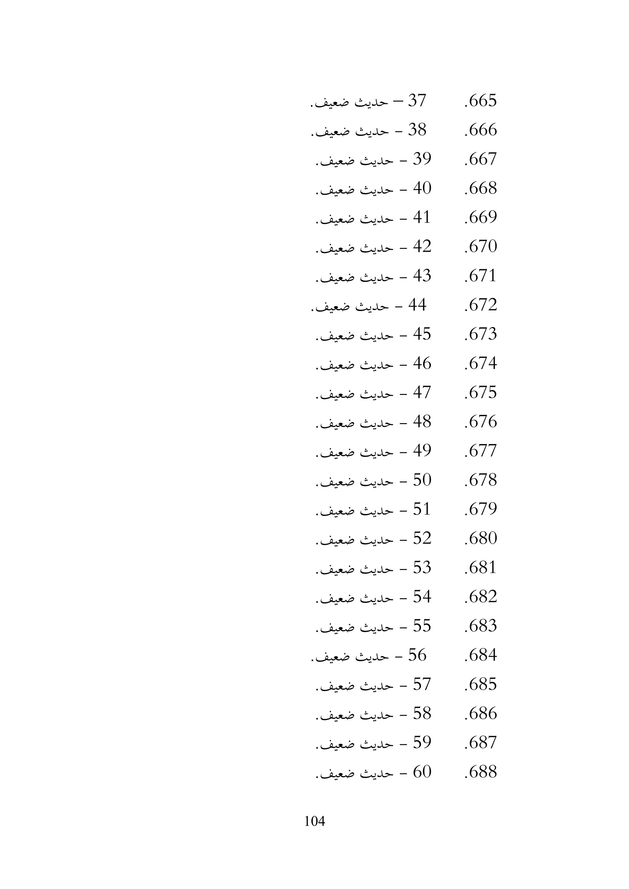 104
665
.
37
–
.‫ضعيف‬ ‫حديث‬
666
.
38
-
.‫ضعيف‬ ‫حديث‬
667
.
39
-
.‫ضعيف‬ ‫حديث‬
668
.
40
-
.‫ضعيف‬ ‫حديث‬
669
.
41
-
.‫ضعيف‬ ‫حديث‬
670
.
42
-
.‫ضعيف‬ ‫حديث‬
671
.
43
-
.‫ضعيف‬ ‫حديث‬
672
.
44
-
.‫ضعيف‬ ‫حديث‬
673
.
45
-
.‫ضعيف‬ ‫حديث‬
674
.
46
-
.‫ضعيف‬ ‫حديث‬
675
.
47
-
.‫ضعيف‬ ‫حديث‬
676
.
48
-
.‫ضعيف‬ ‫حديث‬
677
.
49
-
.‫ضعيف‬ ‫حديث‬
678
.
50
-
.‫ضعيف‬ ‫حديث‬
679
.
51
-
.‫ضعيف‬ ‫حديث‬
680
.
52
-
.‫ضعيف‬ ‫حديث‬
681
.
53
-
.‫ضعيف‬ ‫حديث‬
682
.
54
-
.‫ضعيف‬ ‫حديث‬
683
.
55
-
.‫ضعيف‬ ‫حديث‬
684
.
56
-
.‫ضعيف‬ ‫حديث‬
685
.
57
-
.‫ضعيف‬ ‫حديث‬
686
.
58
-
.‫ضعيف‬ ‫حديث‬
687
.
59
-
.‫ضعيف‬ ‫حديث‬
688
.
60
-
.‫ضعيف‬ ‫حديث‬
 