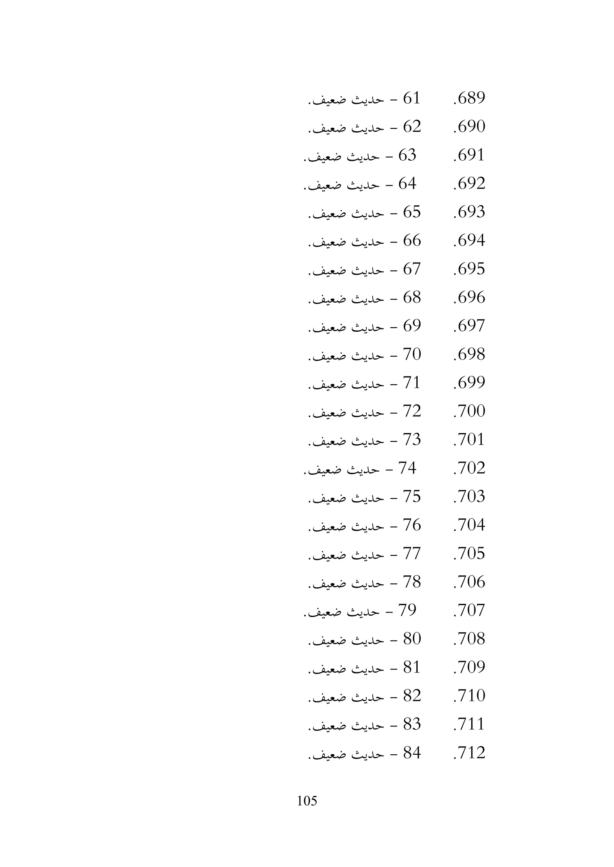 105
689
.
61
-
.‫ضعيف‬ ‫حديث‬
690
.
62
-
.‫ضعيف‬ ‫حديث‬
691
.
63
-
.‫ضعيف‬ ‫حديث‬
692
.
64
-
.‫ضعيف‬ ‫حديث‬
693
.
65
-
.‫ضعيف‬ ‫حديث‬
694
.
66
-
.‫ضعيف‬ ‫حديث‬
695
.
67
-
.‫ضعيف‬ ‫حديث‬
696
.
68
-
.‫ضعيف‬ ‫حديث‬
697
.
69
-
.‫ضعيف‬ ‫حديث‬
698
.
70
-
.‫ضعيف‬ ‫حديث‬
699
.
71
-
.‫ضعيف‬ ‫حديث‬
700
.
72
-
.‫ضعيف‬ ‫حديث‬
701
.
73
-
.‫ضعيف‬ ‫حديث‬
702
.
74
-
.‫ضعيف‬ ‫حديث‬
703
.
75
-
.‫ضعيف‬ ‫حديث‬
704
.
76
-
.‫ضعيف‬ ‫حديث‬
705
.
77
-
.‫ضعيف‬ ‫حديث‬
706
.
78
-
.‫ضعيف‬ ‫حديث‬
707
.
79
-
.‫ضعيف‬ ‫حديث‬
708
.
80
-
.‫ضعيف‬ ‫حديث‬
709
.
81
-
.‫ضعيف‬ ‫حديث‬
710
.
82
-
.‫ضعيف‬ ‫حديث‬
711
.
83
-
.‫ضعيف‬ ‫حديث‬
712
.
84
-
.‫ضعيف‬ ‫حديث‬
 