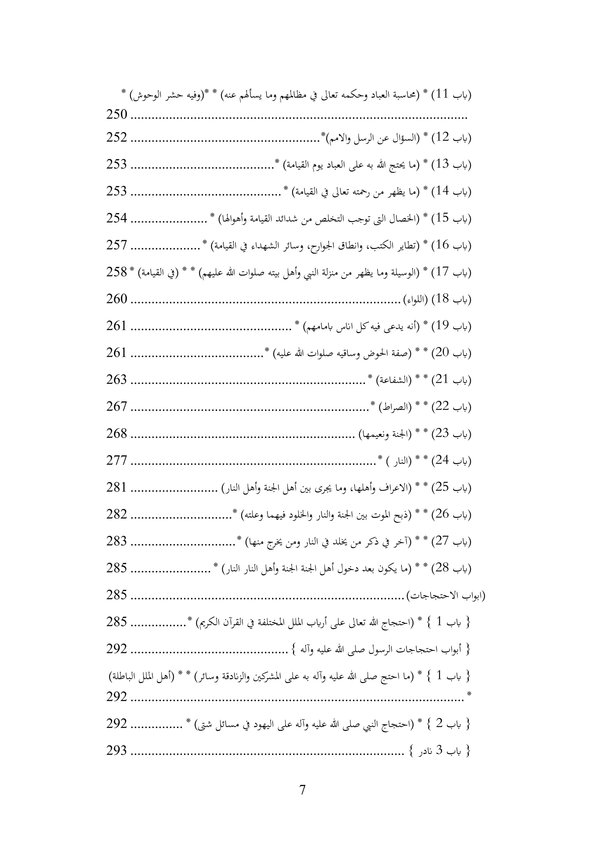 7
‫(ابب‬
11
* )‫الوحوش‬ ‫حشر‬ ‫*(وفيه‬ * )‫عنه‬ ‫يسأهلم‬ ‫وما‬ ‫مظاملهم‬ ‫يف‬ ‫تعاىل‬ ‫وحكمه‬ ‫العباد‬ ‫(حماسبة‬ * )
................................
................................
................................
250
‫(ابب‬
12
*)‫االمم‬‫و‬ ‫الرسل‬ ‫عن‬ ‫ال‬‫ؤ‬‫(الس‬ * )
................................
......................
252
‫(ابب‬
13
* )‫القيامة‬ ‫يوم‬ ‫العباد‬ ‫على‬ ‫به‬ ‫هللا‬ ‫حيتج‬ ‫(ما‬ * )
................................
.........
253
‫(ابب‬
14
* )‫القيامة‬ ‫يف‬ ‫تعاىل‬ ‫رمحته‬ ‫من‬ ‫يظهر‬ ‫(ما‬ * )
................................
...........
253
‫(ابب‬
15
* )‫اهلا‬‫و‬‫أه‬‫و‬ ‫القيامة‬ ‫شدائد‬ ‫من‬ ‫التخلص‬ ‫توجب‬ ‫الىت‬ ‫(اخلصال‬ * )
......................
254
‫(ابب‬
16
* )‫القيامة‬ ‫يف‬ ‫الشهداء‬ ‫وسائر‬ ،‫ح‬
‫ار‬‫و‬‫اجل‬ ‫انطاق‬‫و‬ ،‫الكتب‬ ‫(تطاير‬ * )
....................
257
‫(ابب‬
17
* )‫القيامة‬ ‫(يف‬ * * )‫عليهم‬ ‫هللا‬ ‫ات‬‫و‬‫صل‬ ‫بيته‬ ‫أهل‬‫و‬ ‫النيب‬ ‫لة‬‫ز‬‫من‬ ‫من‬ ‫يظهر‬ ‫وما‬ ‫(الوسيلة‬ * )
258
‫(ابب‬
18
)‫اء‬‫و‬‫(الل‬ )
................................
................................
.............
260
‫(ابب‬
19
* )‫ابمامهم‬ ‫اانس‬ ‫كل‬‫فيه‬ ‫يدعى‬ ‫(أنه‬ * )
................................
..............
261
‫(ابب‬
20
* )‫عليه‬ ‫هللا‬ ‫ات‬‫و‬‫صل‬ ‫وساقيه‬ ‫احلوض‬ ‫(صفة‬ * * )
................................
......
261
‫(ابب‬
21
* )‫(الشفاعة‬ * * )
................................
................................
...
263
‫(ابب‬
22
* )‫اط‬‫ر‬‫(الص‬ * * )
................................
................................
....
267
‫(ابب‬
23
)‫ونعيمها‬ ‫(اجلنة‬ * * )
................................
................................
268
‫(ابب‬
24
* ) ‫(النار‬ * * )
................................
................................
......
277
‫(ابب‬
25
‫أهل‬‫و‬ ‫اجلنة‬ ‫أهل‬ ‫بني‬ ‫جيرى‬ ‫وما‬ ،‫أهلها‬‫و‬ ‫اف‬‫ر‬‫(االع‬ * * )
)‫النار‬
.........................
281
‫(ابب‬
26
* )‫وعلته‬ ‫فيهما‬ ‫اخللود‬‫و‬ ‫النار‬‫و‬ ‫اجلنة‬ ‫بني‬ ‫املوت‬ ‫(ذبح‬ * * )
.............................
282
‫(ابب‬
27
* )‫منها‬ ‫ج‬
‫خير‬ ‫ومن‬ ‫النار‬ ‫يف‬ ‫خيلد‬ ‫من‬ ‫ذكر‬ ‫يف‬ ‫(آخر‬ * * )
..............................
283
‫(ابب‬
28
* )‫النار‬ ‫النار‬ ‫أهل‬‫و‬ ‫اجلنة‬ ‫اجلنة‬ ‫أهل‬ ‫دخول‬ ‫بعد‬ ‫يكون‬ ‫(ما‬ * * )
.......................
285
)‫االحتجاجات‬ ‫اب‬‫و‬‫(اب‬
................................
................................
..............
285
‫ابب‬ {
1
* )‫الكرمي‬ ‫القرآن‬ ‫يف‬ ‫املختلفة‬ ‫امللل‬ ‫ابب‬‫ر‬‫أ‬ ‫على‬ ‫تعاىل‬ ‫هللا‬ ‫(احتجاج‬ * }
................
285
} ‫وآله‬ ‫عليه‬ ‫هللا‬ ‫صلى‬ ‫الرسول‬ ‫احتجاجات‬ ‫اب‬‫و‬‫أب‬ {
................................
.............
292
‫ابب‬ {
1
)‫الباطلة‬ ‫امللل‬ ‫(أهل‬ * * )‫وسائر‬ ‫اندقة‬‫ز‬‫ال‬‫و‬ ‫كني‬
‫املشر‬ ‫على‬ ‫به‬ ‫وآله‬ ‫عليه‬ ‫هللا‬ ‫صلى‬ ‫احتج‬ ‫(ما‬ * }
*
................................
................................
...............................
292
‫ابب‬ {
2
* )‫شىت‬ ‫مسائل‬ ‫يف‬ ‫اليهود‬ ‫على‬ ‫وآله‬ ‫عليه‬ ‫هللا‬ ‫صلى‬ ‫النيب‬ ‫(احتجاج‬ * }
...............
292
‫ابب‬ {
3
} ‫اندر‬
................................
................................
..............
293
 