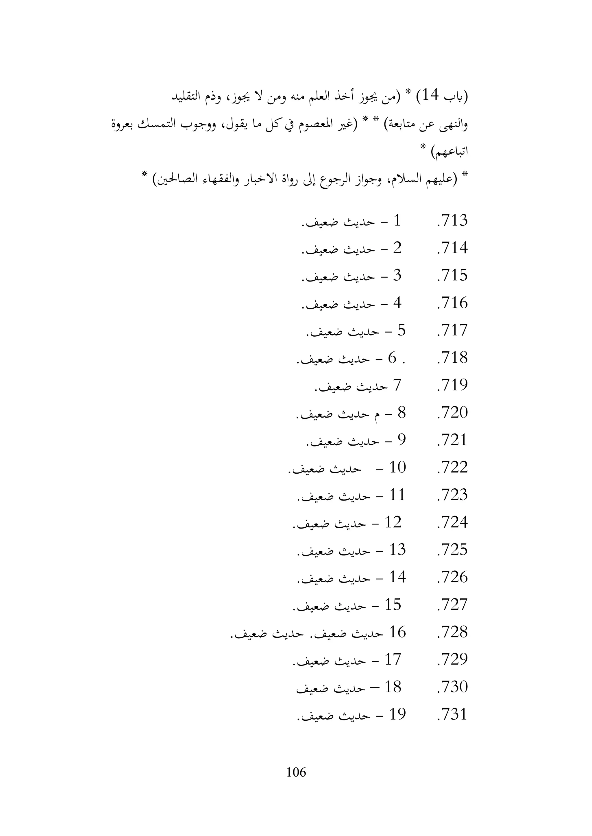106
‫(ابب‬
14
‫التقليد‬ ‫وذم‬ ،‫جيوز‬ ‫ال‬ ‫ومن‬ ‫منه‬ ‫العلم‬ ‫أخذ‬ ‫جيوز‬ ‫(من‬ * )
‫بعروة‬ ‫التمسك‬ ‫ووجوب‬ ،‫يقول‬ ‫ما‬ ‫كل‬‫يف‬ ‫املعصوم‬ ‫(غري‬ * * )‫متابعة‬ ‫عن‬ ‫النهى‬‫و‬
* )‫اتباعهم‬
* )‫الصاحلني‬ ‫الفقهاء‬‫و‬ ‫االخبار‬ ‫اة‬‫و‬‫ر‬ ‫إىل‬ ‫الرجوع‬ ‫از‬‫و‬‫وج‬ ،‫السالم‬ ‫(عليهم‬ *
713
.
1
-
.‫ضعيف‬ ‫حديث‬
714
.
2
-
.‫ضعيف‬ ‫حديث‬
715
.
3
-
.‫ضعيف‬ ‫حديث‬
716
.
4
-
.‫ضعيف‬ ‫حديث‬
717
.
5
-
.‫ضعيف‬ ‫حديث‬
718
.
.
6
-
.‫ضعيف‬ ‫حديث‬
719
.
7
.‫ضعيف‬ ‫حديث‬
720
.
8
-
.‫ضعيف‬ ‫حديث‬ ‫م‬
721
.
9
-
.‫ضعيف‬ ‫حديث‬
722
.
10
-
.‫ضعيف‬ ‫حديث‬
723
.
11
-
.‫ضعيف‬ ‫حديث‬
724
.
12
-
.‫ضعيف‬ ‫حديث‬
725
.
13
-
.‫ضعيف‬ ‫حديث‬
726
.
14
-
.‫ضعيف‬ ‫حديث‬
727
.
15
-
.‫ضعيف‬ ‫حديث‬
728
.
16
.‫ضعيف‬ ‫حديث‬ .‫ضعيف‬ ‫حديث‬
729
.
17
-
.‫ضعيف‬ ‫حديث‬
730
.
18
–
‫ضعيف‬ ‫حديث‬
731
.
19
-
.‫ضعيف‬ ‫حديث‬
 