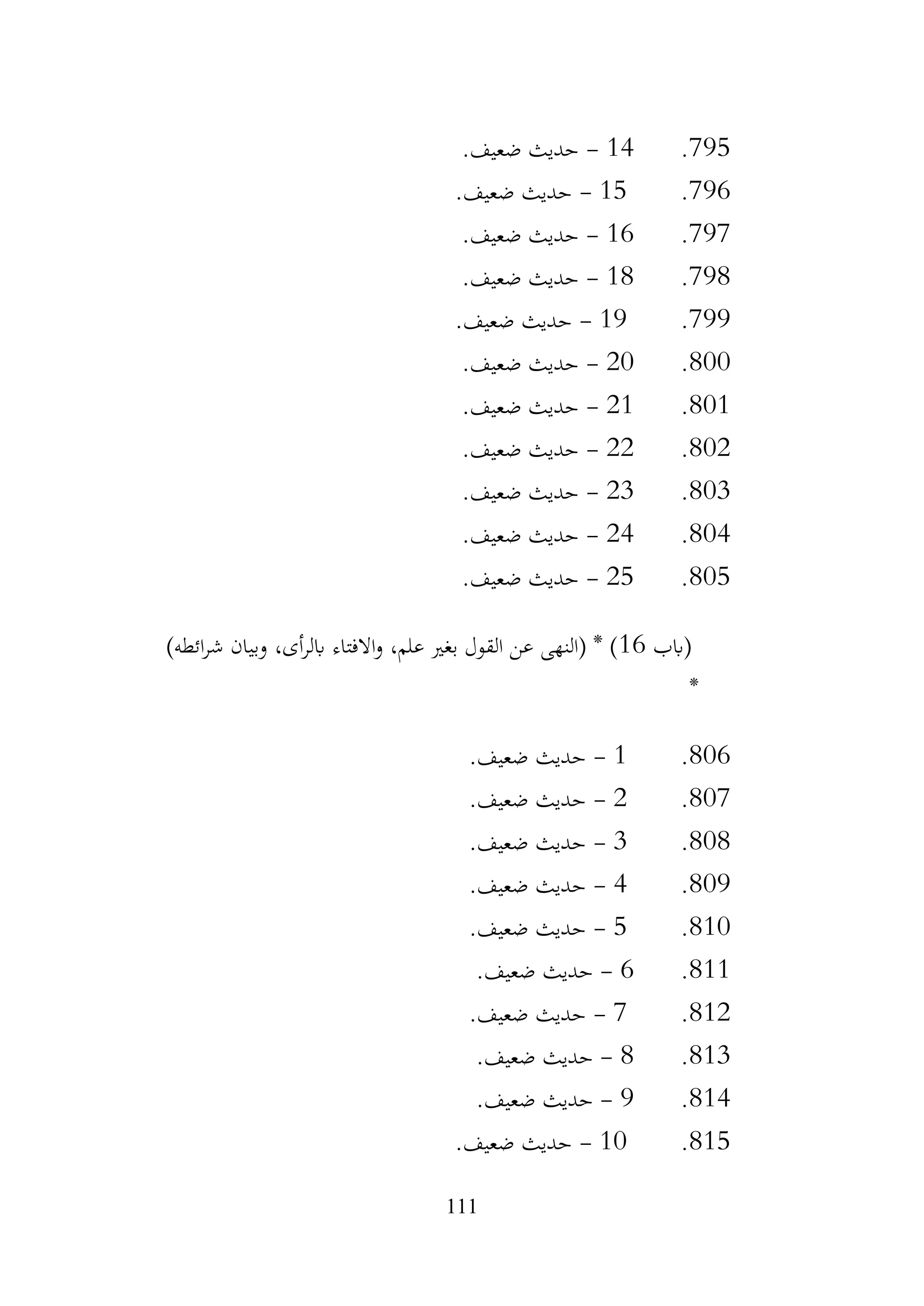 111
795
.
14
-
.‫ضعيف‬ ‫حديث‬
796
.
15
-
.‫ضعيف‬ ‫حديث‬
797
.
16
-
.‫ضعيف‬ ‫حديث‬
798
.
18
-
.‫ضعيف‬ ‫حديث‬
799
.
19
-
.‫ضعيف‬ ‫حديث‬
800
.
20
-
.‫ضعيف‬ ‫حديث‬
801
.
21
-
.‫ضعيف‬ ‫حديث‬
802
.
22
-
.‫ضعيف‬ ‫حديث‬
803
.
23
-
.‫ضعيف‬ ‫حديث‬
804
.
24
-
.‫ضعيف‬ ‫حديث‬
805
.
25
-
.‫ضعيف‬ ‫حديث‬
‫(ابب‬
16
،‫علم‬ ‫بغري‬ ‫القول‬ ‫عن‬ ‫(النهى‬ * )
)‫ائطه‬‫ر‬‫ش‬ ‫وبيان‬ ،‫أى‬‫ر‬‫ابل‬ ‫االفتاء‬‫و‬
*
806
.
1
-
.‫ضعيف‬ ‫حديث‬
807
.
2
-
.‫ضعيف‬ ‫حديث‬
808
.
3
-
.‫ضعيف‬ ‫حديث‬
809
.
4
-
.‫ضعيف‬ ‫حديث‬
810
.
5
-
.‫ضعيف‬ ‫حديث‬
811
.
6
-
.‫ضعيف‬ ‫حديث‬
812
.
7
-
.‫ضعيف‬ ‫حديث‬
813
.
8
-
.‫ضعيف‬ ‫حديث‬
814
.
9
-
.‫ضعيف‬ ‫حديث‬
815
.
10
-
.‫ضعيف‬ ‫حديث‬
 