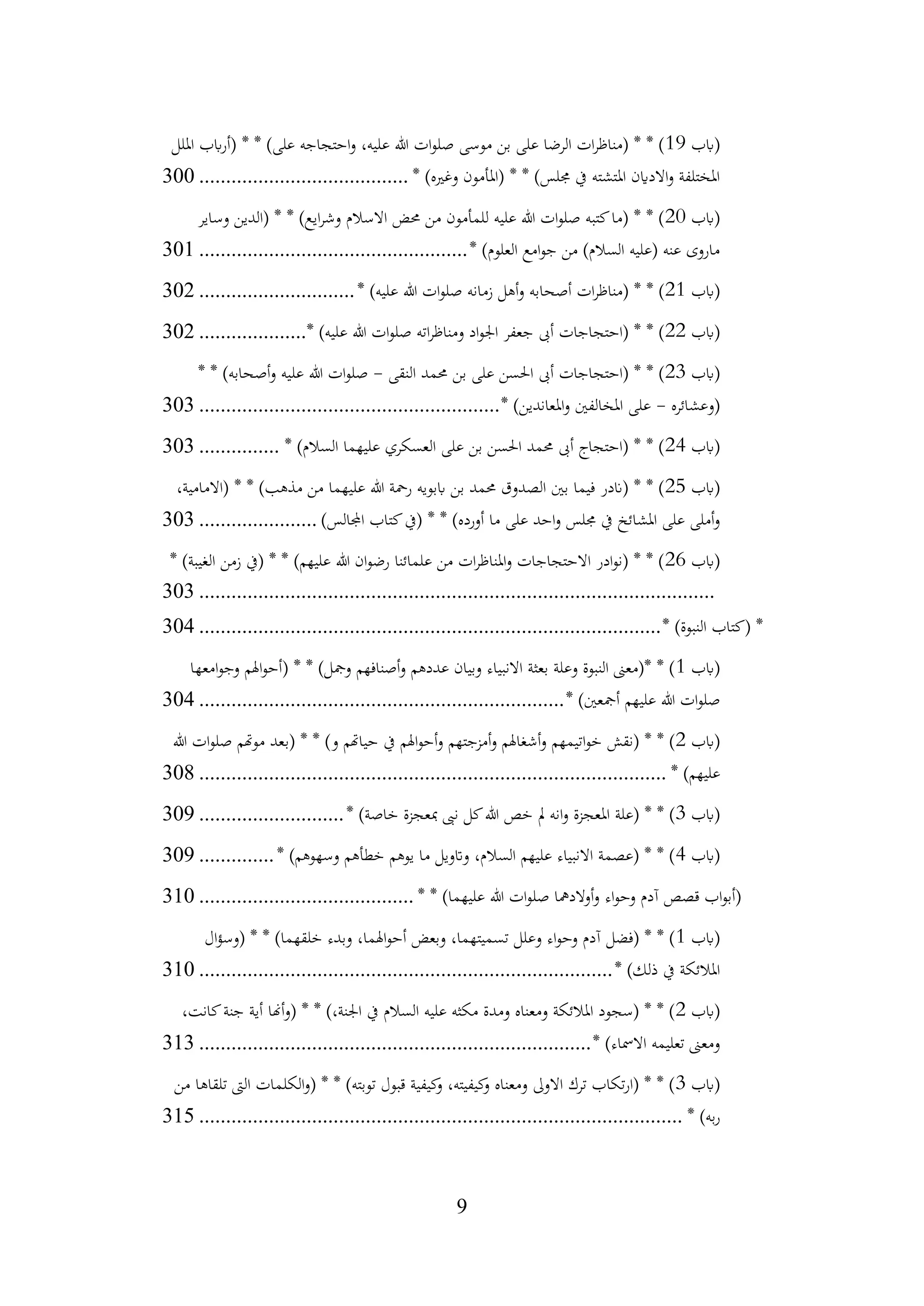 9
‫(ابب‬
19
‫امللل‬ ‫ابب‬‫ر‬‫(أ‬ * * )‫على‬ ‫احتجاجه‬‫و‬ ،‫عليه‬ ‫هللا‬ ‫ات‬‫و‬‫صل‬ ‫موسى‬ ‫بن‬ ‫على‬ ‫الرضا‬ ‫ات‬‫ر‬‫(مناظ‬ * * )
* )‫وغريه‬ ‫(املأمون‬ * * )‫جملس‬ ‫يف‬ ‫املتشته‬ ‫االداين‬‫و‬ ‫املختلفة‬
................................
.......
300
‫(ابب‬
20
‫وساير‬ ‫(الدين‬ * * )‫ايع‬‫ر‬‫وش‬ ‫االسالم‬ ‫حمض‬ ‫من‬ ‫للمأمون‬ ‫عليه‬ ‫هللا‬ ‫ات‬‫و‬‫صل‬ ‫كتبه‬‫(ما‬ * * )
* )‫العلوم‬ ‫امع‬‫و‬‫ج‬ ‫من‬ )‫السالم‬ ‫(عليه‬ ‫عنه‬ ‫ماروى‬
................................
..................
301
‫(ابب‬
21
* )‫عليه‬ ‫هللا‬ ‫ات‬‫و‬‫صل‬ ‫زمانه‬ ‫أهل‬‫و‬ ‫أصحابه‬ ‫ات‬‫ر‬‫(مناظ‬ * * )
.............................
302
‫(ابب‬
22
* )‫عليه‬ ‫هللا‬ ‫ات‬‫و‬‫صل‬ ‫اته‬‫ر‬‫ومناظ‬ ‫اد‬‫و‬‫اجل‬ ‫جعفر‬ ‫أىب‬ ‫(احتجاجات‬ * * )
....................
302
‫(ابب‬
23
‫النقى‬ ‫حممد‬ ‫بن‬ ‫على‬ ‫احلسن‬ ‫أىب‬ ‫(احتجاجات‬ * * )
-
* * )‫أصحابه‬‫و‬ ‫عليه‬ ‫هللا‬ ‫ات‬‫و‬‫صل‬
‫(وعشائره‬
-
* )‫املعاندين‬‫و‬ ‫املخالفني‬ ‫على‬
................................
........................
303
‫(ابب‬
24
* )‫السالم‬ ‫عليهما‬ ‫العسكري‬ ‫على‬ ‫بن‬ ‫احلسن‬ ‫حممد‬ ‫أىب‬ ‫(احتجاج‬ * * )
...............
303
‫(ابب‬
25
،‫(االمامية‬ * * )‫مذهب‬ ‫من‬ ‫عليهما‬ ‫هللا‬ ‫رمحة‬ ‫اببويه‬ ‫بن‬ ‫حممد‬ ‫الصدوق‬ ‫بني‬ ‫فيما‬ ‫(اندر‬ * * )
* * )‫أورده‬ ‫ما‬ ‫على‬ ‫احد‬‫و‬ ‫جملس‬ ‫يف‬ ‫املشائخ‬ ‫على‬ ‫أملى‬‫و‬
)‫اجملالس‬ ‫كتاب‬‫(يف‬
......................
303
‫(ابب‬
26
* )‫الغيبة‬ ‫زمن‬ ‫(يف‬ * * )‫عليهم‬ ‫هللا‬ ‫ان‬‫و‬‫رض‬ ‫علمائنا‬ ‫من‬ ‫ات‬‫ر‬‫املناظ‬‫و‬ ‫االحتجاجات‬ ‫ادر‬‫و‬‫(ن‬ * * )
................................
................................
................................
303
* )‫النبوة‬ ‫(كتاب‬ *
................................
................................
......................
304
‫(ابب‬
1
‫امعها‬‫و‬‫وج‬ ‫اهلم‬‫و‬‫(أح‬ * * )‫ومجل‬ ‫أصنافهم‬‫و‬ ‫عددهم‬ ‫وبيان‬ ‫االنبياء‬ ‫بعثة‬ ‫وعلة‬ ‫النبوة‬ ‫*(معىن‬ * )
* )‫أمجعني‬ ‫عليهم‬ ‫هللا‬ ‫ات‬‫و‬‫صل‬
................................
................................
....
304
‫(ابب‬
2
‫هللا‬ ‫ات‬‫و‬‫صل‬ ‫موهتم‬ ‫(بعد‬ * * )‫و‬ ‫حياهتم‬ ‫يف‬ ‫اهلم‬‫و‬‫أح‬‫و‬ ‫أمزجتهم‬‫و‬ ‫أشغاهلم‬‫و‬ ‫اتيمهم‬‫و‬‫خ‬ ‫(نقش‬ * * )
* )‫عليهم‬
................................
................................
.......................
308
‫(ابب‬
3
* )‫خاصة‬ ‫مبعجزة‬ ‫نىب‬ ‫كل‬‫هللا‬ ‫خص‬ ‫مل‬ ‫انه‬‫و‬ ‫املعجزة‬ ‫(علة‬ * * )
...........................
309
‫(ابب‬
4
* )‫وسهوهم‬ ‫خطأهم‬ ‫يوهم‬ ‫ما‬ ‫واتويل‬ ،‫السالم‬ ‫عليهم‬ ‫االنبياء‬ ‫(عصمة‬ * * )
..............
309
* * )‫عليهما‬ ‫هللا‬ ‫ات‬‫و‬‫صل‬ ‫أوالدمها‬‫و‬ ‫اء‬‫و‬‫وح‬ ‫آدم‬ ‫قصص‬ ‫اب‬‫و‬‫(أب‬
................................
........
310
‫(ابب‬
1
‫ال‬‫ؤ‬‫(وس‬ * * )‫خلقهما‬ ‫وبدء‬ ،‫اهلما‬‫و‬‫أح‬ ‫وبعض‬ ،‫تسميتهما‬ ‫وعلل‬ ‫اء‬‫و‬‫وح‬ ‫آدم‬ ‫(فضل‬ * * )
* )‫ذلك‬ ‫يف‬ ‫املالئكة‬
................................
................................
.............
310
‫(ابب‬
2
،‫كانت‬‫جنة‬ ‫أية‬ ‫أهنا‬‫و‬( * * )،‫اجلنة‬ ‫يف‬ ‫السالم‬ ‫عليه‬ ‫مكثه‬ ‫ومدة‬ ‫ومعناه‬ ‫املالئكة‬ ‫(سجود‬ * * )
* )‫االمساء‬ ‫تعليمه‬ ‫ومعىن‬
................................
................................
.........
313
‫(ابب‬
3
‫من‬ ‫تلقاها‬ ‫الىت‬ ‫الكلمات‬‫و‬( * * )‫توبته‬ ‫قبول‬ ‫كيفية‬
‫و‬ ،‫كيفيته‬
‫و‬ ‫ومعناه‬ ‫االوىل‬ ‫ترك‬ ‫تكاب‬‫ر‬‫(ا‬ * * )
* )‫به‬‫ر‬
................................
................................
..........................
315
 