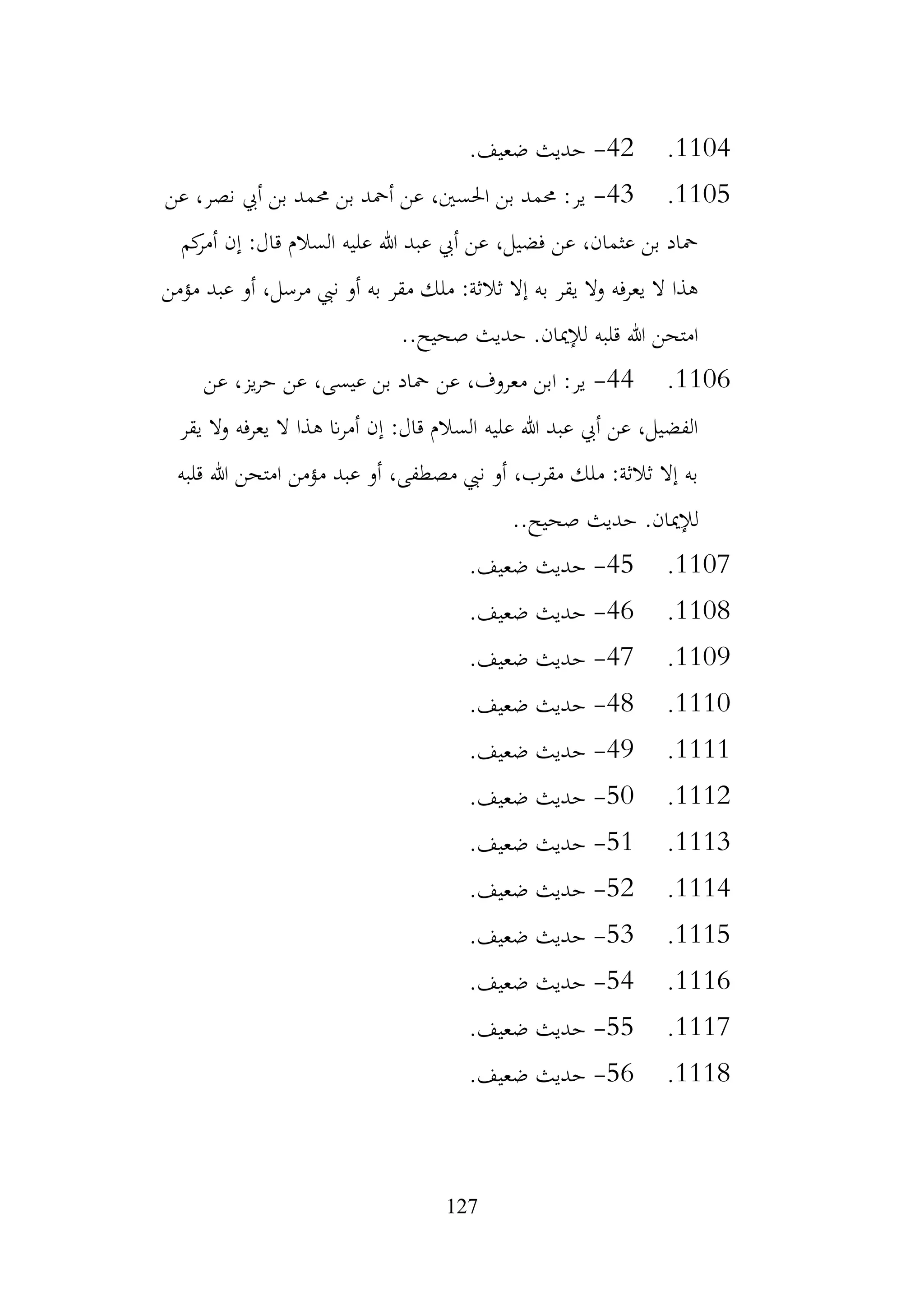 127
1104
.
42
-
.‫ضعيف‬ ‫حديث‬
1105
.
43
-
‫عن‬ ،‫نصر‬ ‫أيب‬ ‫بن‬ ‫حممد‬ ‫بن‬ ‫أمحد‬ ‫عن‬ ،‫احلسني‬ ‫بن‬ ‫حممد‬ :‫ير‬
‫كم‬
‫أمر‬ ‫إن‬ :‫قال‬ ‫السالم‬ ‫عليه‬ ‫هللا‬ ‫عبد‬ ‫أيب‬ ‫عن‬ ،‫فضيل‬ ‫عن‬ ،‫عثمان‬ ‫بن‬ ‫محاد‬
‫مؤمن‬ ‫عبد‬ ‫أو‬ ،‫مرسل‬ ‫نيب‬ ‫أو‬ ‫به‬ ‫مقر‬ ‫ملك‬ :‫ثالثة‬ ‫إال‬ ‫به‬ ‫يقر‬ ‫وال‬ ‫يعرفه‬ ‫ال‬ ‫هذا‬
..‫صحيح‬ ‫حديث‬ .‫لإلميان‬ ‫قلبه‬ ‫هللا‬ ‫امتحن‬
1106
.
44
-
‫عن‬ ،‫يز‬‫ر‬‫ح‬ ‫عن‬ ،‫عيسى‬ ‫بن‬ ‫محاد‬ ‫عن‬ ،‫معروف‬ ‫ابن‬ :‫ير‬
‫يقر‬ ‫ال‬‫و‬ ‫يعرفه‬ ‫ال‬ ‫هذا‬ ‫ان‬‫ر‬‫أم‬ ‫إن‬ :‫قال‬ ‫السالم‬ ‫عليه‬ ‫هللا‬ ‫عبد‬ ‫أيب‬ ‫عن‬ ،‫الفضيل‬
‫قلبه‬ ‫هللا‬ ‫امتحن‬ ‫مؤمن‬ ‫عبد‬ ‫أو‬ ،‫مصطفى‬ ‫نيب‬ ‫أو‬ ،‫مقرب‬ ‫ملك‬ :‫ثالثة‬ ‫إال‬ ‫به‬
..‫صحيح‬ ‫حديث‬ .‫لإلميان‬
1107
.
45
-
.‫ضعيف‬ ‫حديث‬
1108
.
46
-
.‫ضعيف‬ ‫حديث‬
1109
.
47
-
.‫ضعيف‬ ‫حديث‬
1110
.
48
-
.‫ضعيف‬ ‫حديث‬
1111
.
49
-
.‫ضعيف‬ ‫حديث‬
1112
.
50
-
.‫ضعيف‬ ‫حديث‬
1113
.
51
-
.‫ضعيف‬ ‫حديث‬
1114
.
52
-
.‫ضعيف‬ ‫حديث‬
1115
.
53
-
.‫ضعيف‬ ‫حديث‬
1116
.
54
-
.‫ضعيف‬ ‫حديث‬
1117
.
55
-
.‫ضعيف‬ ‫حديث‬
1118
.
56
-
.‫ضعيف‬ ‫حديث‬
 