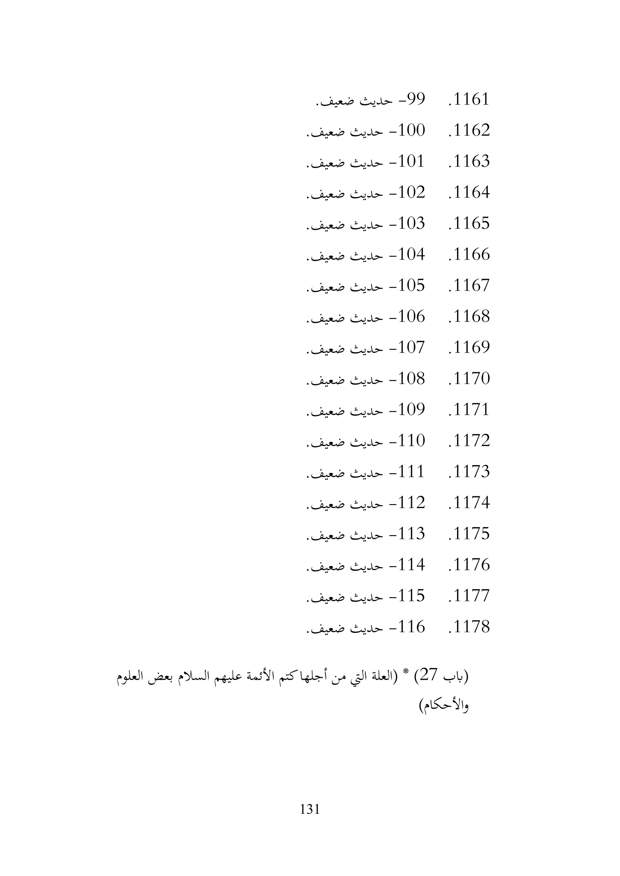 131
1161
.
99
-
.‫ضعيف‬ ‫حديث‬
1162
.
100
-
.‫ضعيف‬ ‫حديث‬
1163
.
101
-
.‫ضعيف‬ ‫حديث‬
1164
.
102
-
.‫ضعيف‬ ‫حديث‬
1165
.
103
-
.‫ضعيف‬ ‫حديث‬
1166
.
104
-
.‫ضعيف‬ ‫حديث‬
1167
.
105
-
.‫ضعيف‬ ‫حديث‬
1168
.
106
-
.‫ضعيف‬ ‫حديث‬
1169
.
107
-
.‫ضعيف‬ ‫حديث‬
1170
.
108
-
.‫ضعيف‬ ‫حديث‬
1171
.
109
-
.‫ضعيف‬ ‫حديث‬
1172
.
110
-
.‫ضعيف‬ ‫حديث‬
1173
.
111
-
.‫ضعيف‬ ‫حديث‬
1174
.
112
-
.‫ضعيف‬ ‫حديث‬
1175
.
113
-
.‫ضعيف‬ ‫حديث‬
1176
.
114
-
.‫ضعيف‬ ‫حديث‬
1177
.
115
-
.‫ضعيف‬ ‫حديث‬
1178
.
116
-
.‫ضعيف‬ ‫حديث‬
‫(ابب‬
27
‫العلوم‬ ‫بعض‬ ‫السالم‬ ‫عليهم‬ ‫األئمة‬ ‫كتم‬‫أجلها‬ ‫من‬ ‫اليت‬ ‫(العلة‬ * )
)‫األحكام‬‫و‬
 
