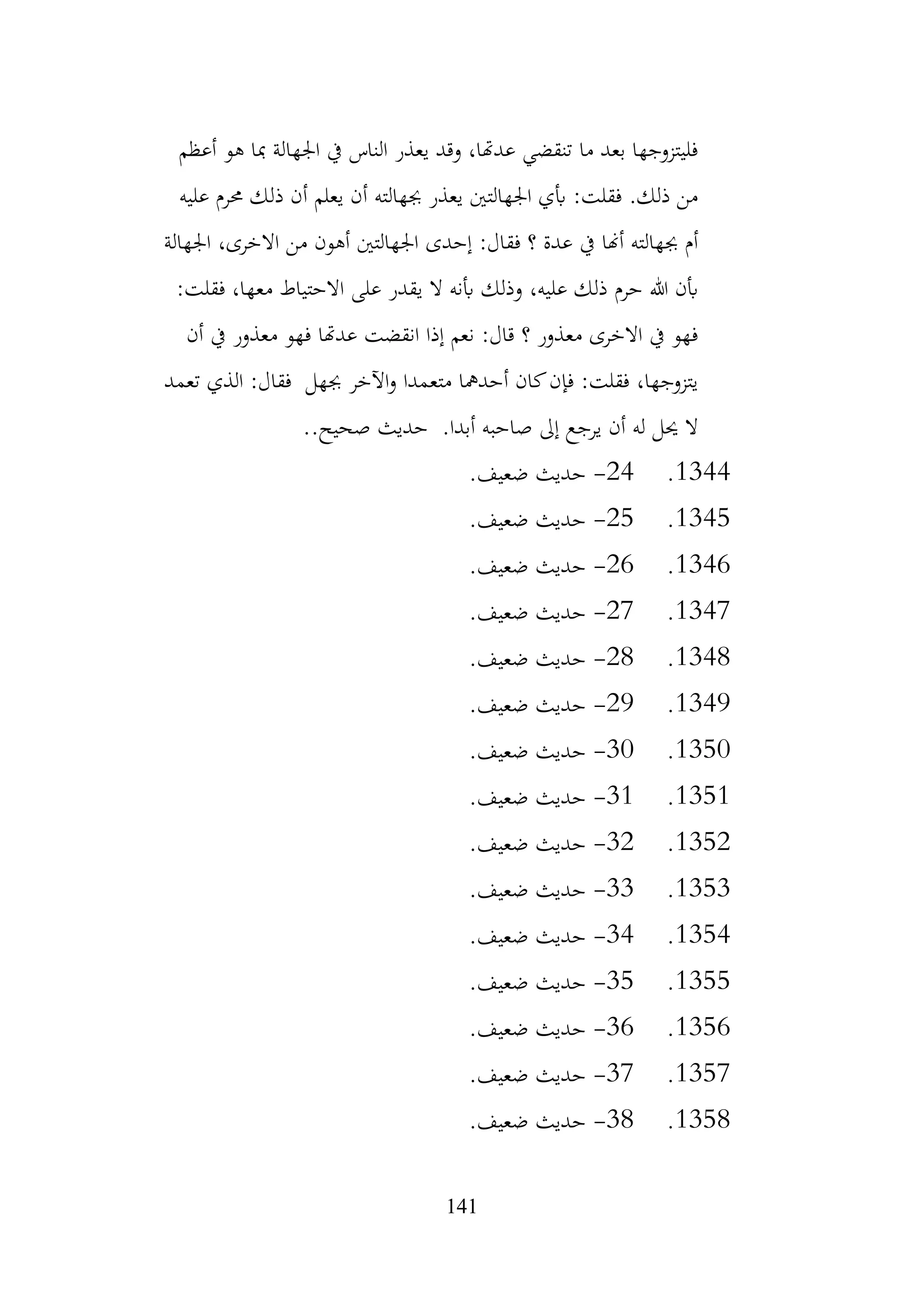 141
‫أعظم‬ ‫هو‬ ‫مبا‬ ‫اجلهالة‬ ‫يف‬ ‫الناس‬ ‫يعذر‬ ‫وقد‬ ،‫عدهتا‬ ‫تنقضي‬ ‫ما‬ ‫بعد‬ ‫فليتزوجها‬
‫عليه‬ ‫حمرم‬ ‫ذلك‬ ‫أن‬ ‫يعلم‬ ‫أن‬ ‫جبهالته‬ ‫يعذر‬ ‫اجلهالتني‬ ‫أبي‬ :‫فقلت‬ .‫ذلك‬ ‫من‬
‫اجلهالة‬ ،‫االخرى‬ ‫من‬ ‫أهون‬ ‫اجلهالتني‬ ‫إحدى‬ :‫فقال‬ ‫؟‬ ‫عدة‬ ‫يف‬ ‫أهنا‬ ‫جبهالته‬ ‫أم‬
‫االحتيا‬ ‫على‬ ‫يقدر‬ ‫ال‬ ‫أبنه‬ ‫وذلك‬ ،‫عليه‬ ‫ذلك‬ ‫حرم‬ ‫هللا‬ ‫أبن‬
:‫فقلت‬ ،‫معها‬ ‫ط‬
‫أن‬ ‫يف‬ ‫معذور‬ ‫فهو‬ ‫عدهتا‬ ‫انقضت‬ ‫إذا‬ ‫نعم‬ :‫قال‬ ‫؟‬ ‫معذور‬ ‫االخرى‬ ‫يف‬ ‫فهو‬
‫تعمد‬ ‫الذي‬ :‫فقال‬ ‫جبهل‬ ‫اآلخر‬‫و‬ ‫متعمدا‬ ‫أحدمها‬ ‫كان‬‫فإن‬ :‫فقلت‬ ،‫يتزوجها‬
..‫صحيح‬ ‫حديث‬ .‫أبدا‬ ‫صاحبه‬ ‫إىل‬ ‫يرجع‬ ‫أن‬ ‫له‬ ‫حيل‬ ‫ال‬
1344
.
24
-
.‫ضعيف‬ ‫حديث‬
1345
.
25
-
.‫ضعيف‬ ‫حديث‬
1346
.
26
-
.‫ضعيف‬ ‫حديث‬
1347
.
27
-
.‫ضعيف‬ ‫حديث‬
1348
.
28
-
.‫ضعيف‬ ‫حديث‬
1349
.
29
-
.‫ضعيف‬ ‫حديث‬
1350
.
30
-
.‫ضعيف‬ ‫حديث‬
1351
.
31
-
.‫ضعيف‬ ‫حديث‬
1352
.
32
-
.‫ضعيف‬ ‫حديث‬
1353
.
33
-
.‫ضعيف‬ ‫حديث‬
1354
.
34
-
.‫ضعيف‬ ‫حديث‬
1355
.
35
-
.‫ضعيف‬ ‫حديث‬
1356
.
36
-
.‫ضعيف‬ ‫حديث‬
1357
.
37
-
.‫ضعيف‬ ‫حديث‬
1358
.
38
-
.‫ضعيف‬ ‫حديث‬
 