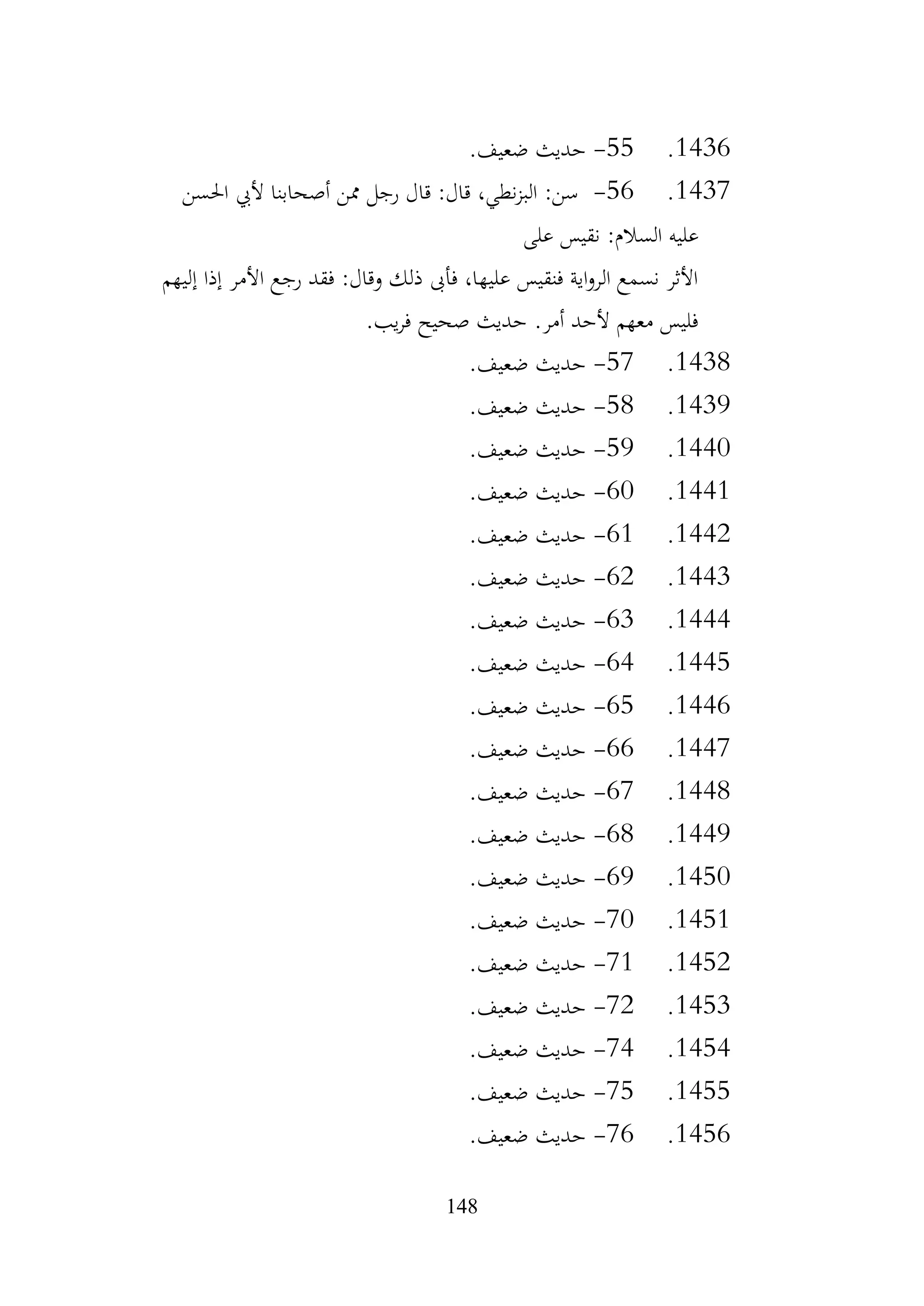 148
1436
.
55
-
.‫ضعيف‬ ‫حديث‬
1437
.
56
-
‫احلسن‬ ‫أليب‬ ‫أصحابنا‬ ‫ممن‬ ‫رجل‬ ‫قال‬ :‫قال‬ ،‫نطي‬‫ز‬‫الب‬ :‫سن‬
‫على‬ ‫نقيس‬ :‫السالم‬ ‫عليه‬
‫إليهم‬ ‫إذا‬ ‫األمر‬ ‫رجع‬ ‫فقد‬ :‫وقال‬ ‫ذلك‬ ‫فأىب‬ ،‫عليها‬ ‫فنقيس‬ ‫اية‬‫و‬‫الر‬ ‫نسمع‬ ‫األثر‬
.‫يب‬‫ر‬‫ف‬ ‫صحيح‬ ‫حديث‬ .‫أمر‬ ‫ألحد‬ ‫معهم‬ ‫فليس‬
1438
.
57
-
.‫ضعيف‬ ‫حديث‬
1439
.
58
-
.‫ضعيف‬ ‫حديث‬
1440
.
59
-
.‫ضعيف‬ ‫حديث‬
1441
.
60
-
.‫ضعيف‬ ‫حديث‬
1442
.
61
-
.‫ضعيف‬ ‫حديث‬
1443
.
62
-
.‫ضعيف‬ ‫حديث‬
1444
.
63
-
.‫ضعيف‬ ‫حديث‬
1445
.
64
-
.‫ضعيف‬ ‫حديث‬
1446
.
65
-
.‫ضعيف‬ ‫حديث‬
1447
.
66
-
.‫ضعيف‬ ‫حديث‬
1448
.
67
-
.‫ضعيف‬ ‫حديث‬
1449
.
68
-
.‫ضعيف‬ ‫حديث‬
1450
.
69
-
.‫ضعيف‬ ‫حديث‬
1451
.
70
-
.‫ضعيف‬ ‫حديث‬
1452
.
71
-
.‫ضعيف‬ ‫حديث‬
1453
.
72
-
.‫ضعيف‬ ‫حديث‬
1454
.
74
-
.‫ضعيف‬ ‫حديث‬
1455
.
75
-
‫حديث‬
.‫ضعيف‬
1456
.
76
-
.‫ضعيف‬ ‫حديث‬
 