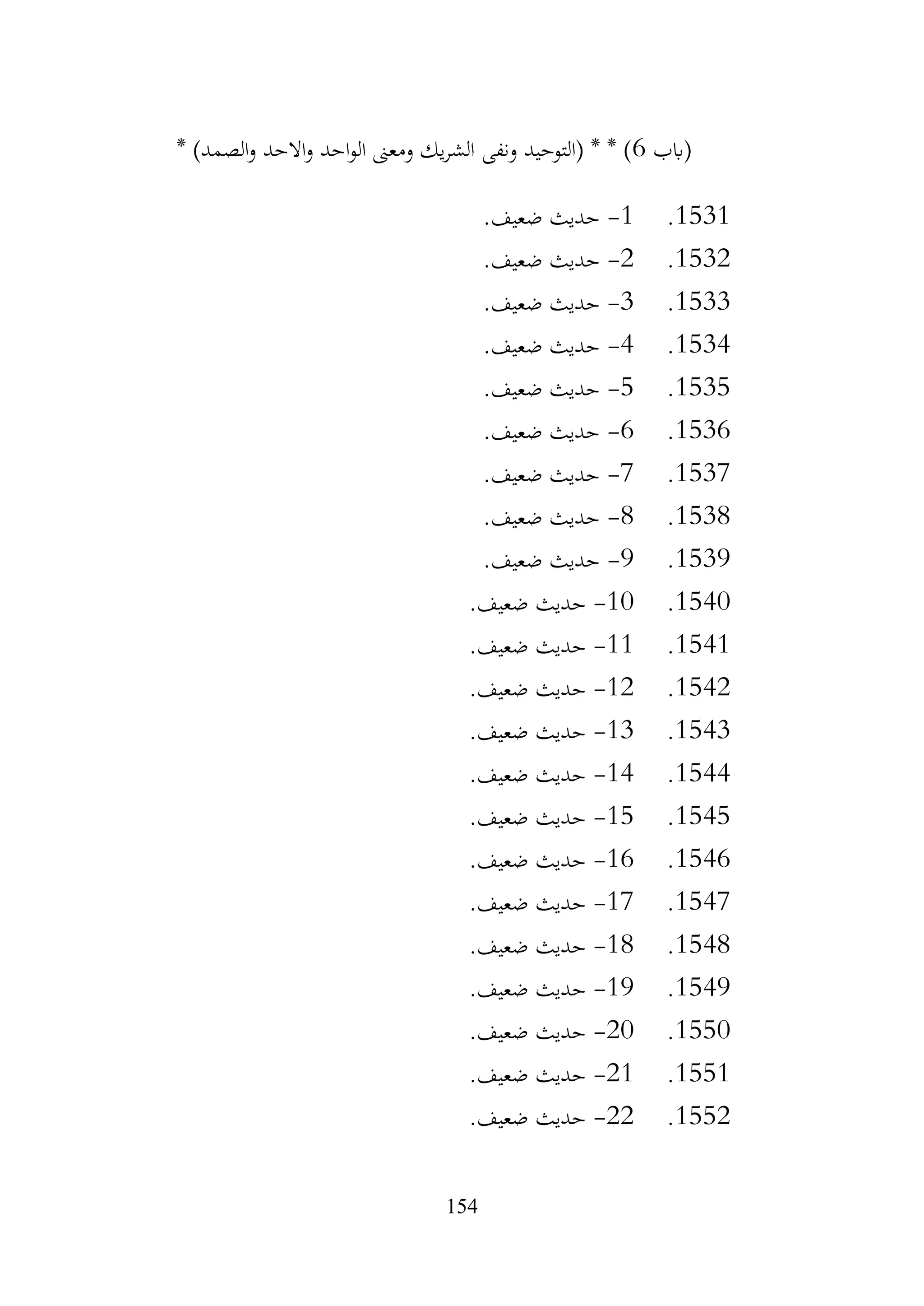 154
‫(ابب‬
6
* )‫الصمد‬‫و‬ ‫االحد‬‫و‬ ‫احد‬‫و‬‫ال‬ ‫ومعىن‬ ‫يك‬‫ر‬‫الش‬ ‫ونفى‬ ‫(التوحيد‬ * * )
1531
.
1
-
.‫ضعيف‬ ‫حديث‬
1532
.
2
-
.‫ضعيف‬ ‫حديث‬
1533
.
3
-
.‫ضعيف‬ ‫حديث‬
1534
.
4
-
.‫ضعيف‬ ‫حديث‬
1535
.
5
-
.‫ضعيف‬ ‫حديث‬
1536
.
6
-
.‫ضعيف‬ ‫حديث‬
1537
.
7
-
.‫ضعيف‬ ‫حديث‬
1538
.
8
-
.‫ضعيف‬ ‫حديث‬
1539
.
9
-
.‫ضعيف‬ ‫حديث‬
1540
.
10
-
.‫ضعيف‬ ‫حديث‬
1541
.
11
-
.‫ضعيف‬ ‫حديث‬
1542
.
12
-
.‫ضعيف‬ ‫حديث‬
1543
.
13
-
.‫ضعيف‬ ‫حديث‬
1544
.
14
-
.‫ضعيف‬ ‫حديث‬
1545
.
15
-
.‫ضعيف‬ ‫حديث‬
1546
.
16
-
.‫ضعيف‬ ‫حديث‬
1547
.
17
-
.‫ضعيف‬ ‫حديث‬
1548
.
18
-
.‫ضعيف‬ ‫حديث‬
1549
.
19
-
.‫ضعيف‬ ‫حديث‬
1550
.
20
-
.‫ضعيف‬ ‫حديث‬
1551
.
21
-
.‫ضعيف‬ ‫حديث‬
1552
.
22
-
.‫ضعيف‬ ‫حديث‬
 