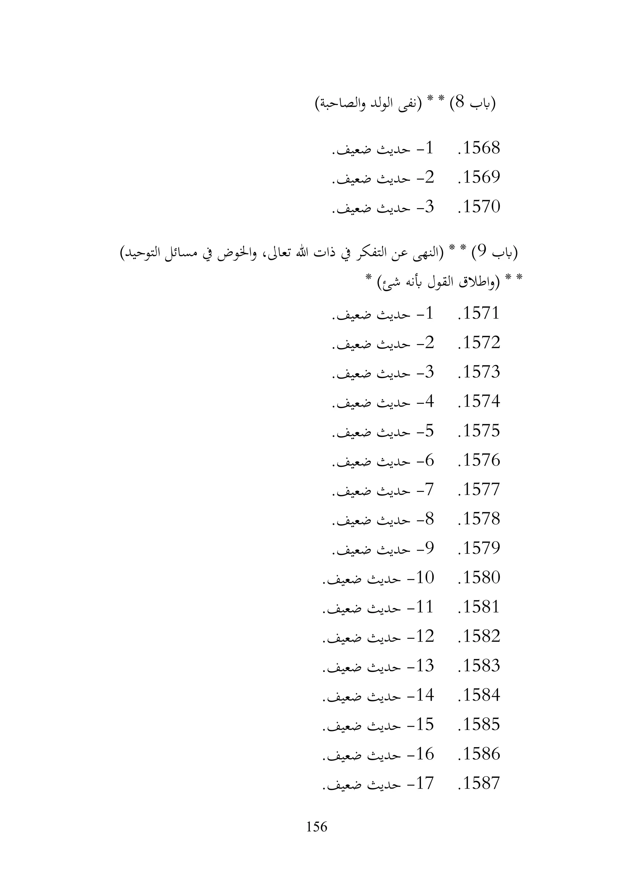 156
‫(ابب‬
8
)‫الصاحبة‬‫و‬ ‫لد‬‫و‬‫ال‬ ‫(نفى‬ * * )
1568
.
1
-
.‫ضعيف‬ ‫حديث‬
1569
.
2
-
.‫ضعيف‬ ‫حديث‬
1570
.
3
-
.‫ضعيف‬ ‫حديث‬
‫(ابب‬
9
)‫التوحيد‬ ‫مسائل‬ ‫يف‬ ‫اخلوض‬‫و‬ ،‫تعاىل‬ ‫هللا‬ ‫ذات‬ ‫يف‬ ‫التفكر‬ ‫عن‬ ‫(النهى‬ * * )
* )‫شئ‬ ‫أبنه‬ ‫القول‬ ‫اطالق‬‫و‬( * *
1571
.
1
-
.‫ضعيف‬ ‫حديث‬
1572
.
2
-
.‫ضعيف‬ ‫حديث‬
1573
.
3
-
.‫ضعيف‬ ‫حديث‬
1574
.
4
-
.‫ضعيف‬ ‫حديث‬
1575
.
5
-
.‫ضعيف‬ ‫حديث‬
1576
.
6
-
.‫ضعيف‬ ‫حديث‬
1577
.
7
-
.‫ضعيف‬ ‫حديث‬
1578
.
8
-
.‫ضعيف‬ ‫حديث‬
1579
.
9
-
.‫ضعيف‬ ‫حديث‬
1580
.
10
-
.‫ضعيف‬ ‫حديث‬
1581
.
11
-
.‫ضعيف‬ ‫حديث‬
1582
.
12
-
.‫ضعيف‬ ‫حديث‬
1583
.
13
-
.‫ضعيف‬ ‫حديث‬
1584
.
14
-
.‫ضعيف‬ ‫حديث‬
1585
.
15
-
.‫ضعيف‬ ‫حديث‬
1586
.
16
-
.‫ضعيف‬ ‫حديث‬
1587
.
17
-
.‫ضعيف‬ ‫حديث‬
 