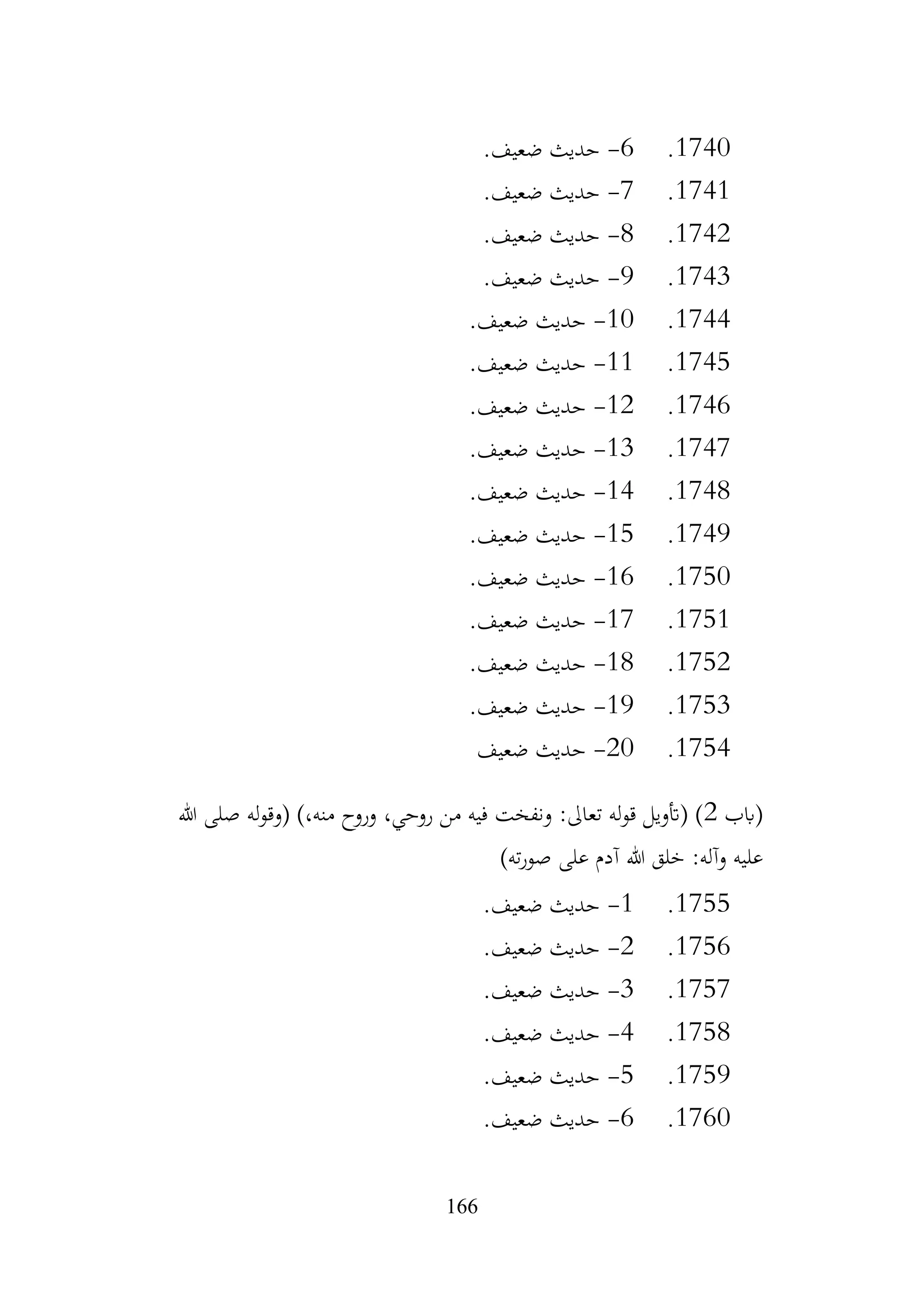 166
1740
.
6
-
.‫ضعيف‬ ‫حديث‬
1741
.
7
-
.‫ضعيف‬ ‫حديث‬
1742
.
8
-
.‫ضعيف‬ ‫حديث‬
1743
.
9
-
.‫ضعيف‬ ‫حديث‬
1744
.
10
-
.‫ضعيف‬ ‫حديث‬
1745
.
11
-
.‫ضعيف‬ ‫حديث‬
1746
.
12
-
.‫ضعيف‬ ‫حديث‬
1747
.
13
-
.‫ضعيف‬ ‫حديث‬
1748
.
14
-
.‫ضعيف‬ ‫حديث‬
1749
.
15
-
.‫ضعيف‬ ‫حديث‬
1750
.
16
-
.‫ضعيف‬ ‫حديث‬
1751
.
17
-
.‫ضعيف‬ ‫حديث‬
1752
.
18
-
.‫ضعيف‬ ‫حديث‬
1753
.
19
-
.‫ضعيف‬ ‫حديث‬
1754
.
20
-
‫ضعيف‬ ‫حديث‬
‫(ابب‬
2
‫هللا‬ ‫صلى‬ ‫له‬‫و‬‫(وق‬ )،‫منه‬ ‫وروح‬ ،‫روحي‬ ‫من‬ ‫فيه‬ ‫ونفخت‬ :‫تعاىل‬ ‫له‬‫و‬‫ق‬ ‫(أتويل‬ )
)‫ته‬‫ر‬‫صو‬ ‫على‬ ‫آدم‬ ‫هللا‬ ‫خلق‬ :‫وآله‬ ‫عليه‬
1755
.
1
-
.‫ضعيف‬ ‫حديث‬
1756
.
2
-
.‫ضعيف‬ ‫حديث‬
1757
.
3
-
‫حديث‬
.‫ضعيف‬
1758
.
4
-
.‫ضعيف‬ ‫حديث‬
1759
.
5
-
.‫ضعيف‬ ‫حديث‬
1760
.
6
-
.‫ضعيف‬ ‫حديث‬
 