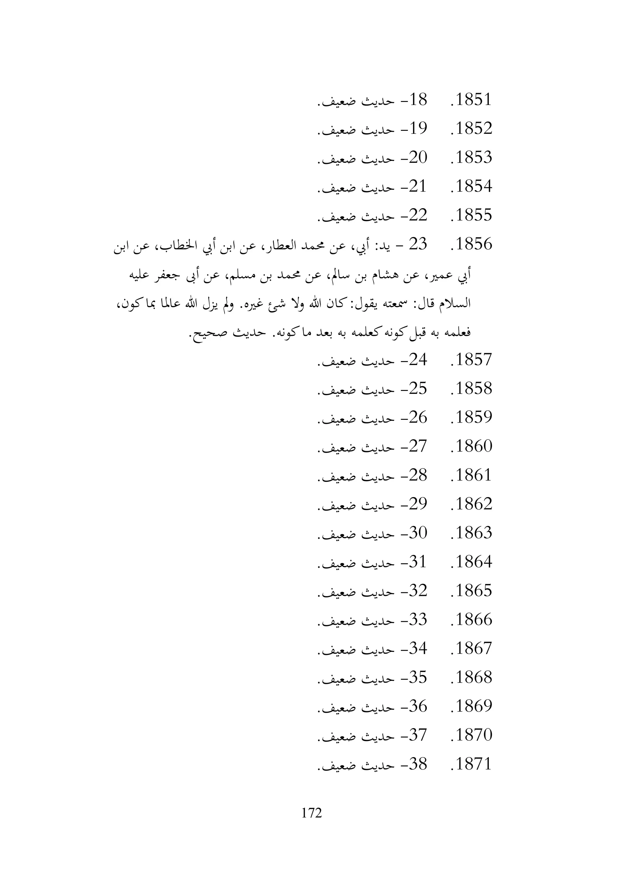 172
1851
.
18
-
.‫ضعيف‬ ‫حديث‬
1852
.
19
-
.‫ضعيف‬ ‫حديث‬
1853
.
20
-
.‫ضعيف‬ ‫حديث‬
1854
.
21
-
.‫ضعيف‬ ‫حديث‬
1855
.
22
-
.‫ضعيف‬ ‫حديث‬
1856
.
23
-
‫عن‬ ،‫أيب‬ :‫يد‬
‫ابن‬ ‫عن‬ ،‫اخلطاب‬ ‫أيب‬ ‫ابن‬ ‫عن‬ ،‫العطار‬ ‫حممد‬
‫عليه‬ ‫جعفر‬ ‫أىب‬ ‫عن‬ ،‫مسلم‬ ‫بن‬ ‫حممد‬ ‫عن‬ ،‫سامل‬ ‫بن‬ ‫هشام‬ ‫عن‬ ،‫عمري‬ ‫أيب‬
،‫كون‬‫مبا‬ ‫عاملا‬ ‫هللا‬ ‫يزل‬ ‫مل‬‫و‬ .‫غريه‬ ‫شئ‬ ‫وال‬ ‫هللا‬ ‫كان‬:‫يقول‬ ‫مسعته‬ :‫قال‬ ‫السالم‬
.‫صحيح‬ ‫حديث‬ .‫كونه‬‫ما‬ ‫بعد‬ ‫به‬ ‫كعلمه‬‫كونه‬‫قبل‬ ‫به‬ ‫فعلمه‬
1857
.
24
-
.‫ضعيف‬ ‫حديث‬
1858
.
25
-
.‫ضعيف‬ ‫حديث‬
1859
.
26
-
.‫ضعيف‬ ‫حديث‬
1860
.
27
-
.‫ضعيف‬ ‫حديث‬
1861
.
28
-
.‫ضعيف‬ ‫حديث‬
1862
.
29
-
.‫ضعيف‬ ‫حديث‬
1863
.
30
-
.‫ضعيف‬ ‫حديث‬
1864
.
31
-
.‫ضعيف‬ ‫حديث‬
1865
.
32
-
.‫ضعيف‬ ‫حديث‬
1866
.
33
-
.‫ضعيف‬ ‫حديث‬
1867
.
34
-
.‫ضعيف‬ ‫حديث‬
1868
.
35
-
.‫ضعيف‬ ‫حديث‬
1869
.
36
-
.‫ضعيف‬ ‫حديث‬
1870
.
37
-
.‫ضعيف‬ ‫حديث‬
1871
.
38
-
.‫ضعيف‬ ‫حديث‬
 