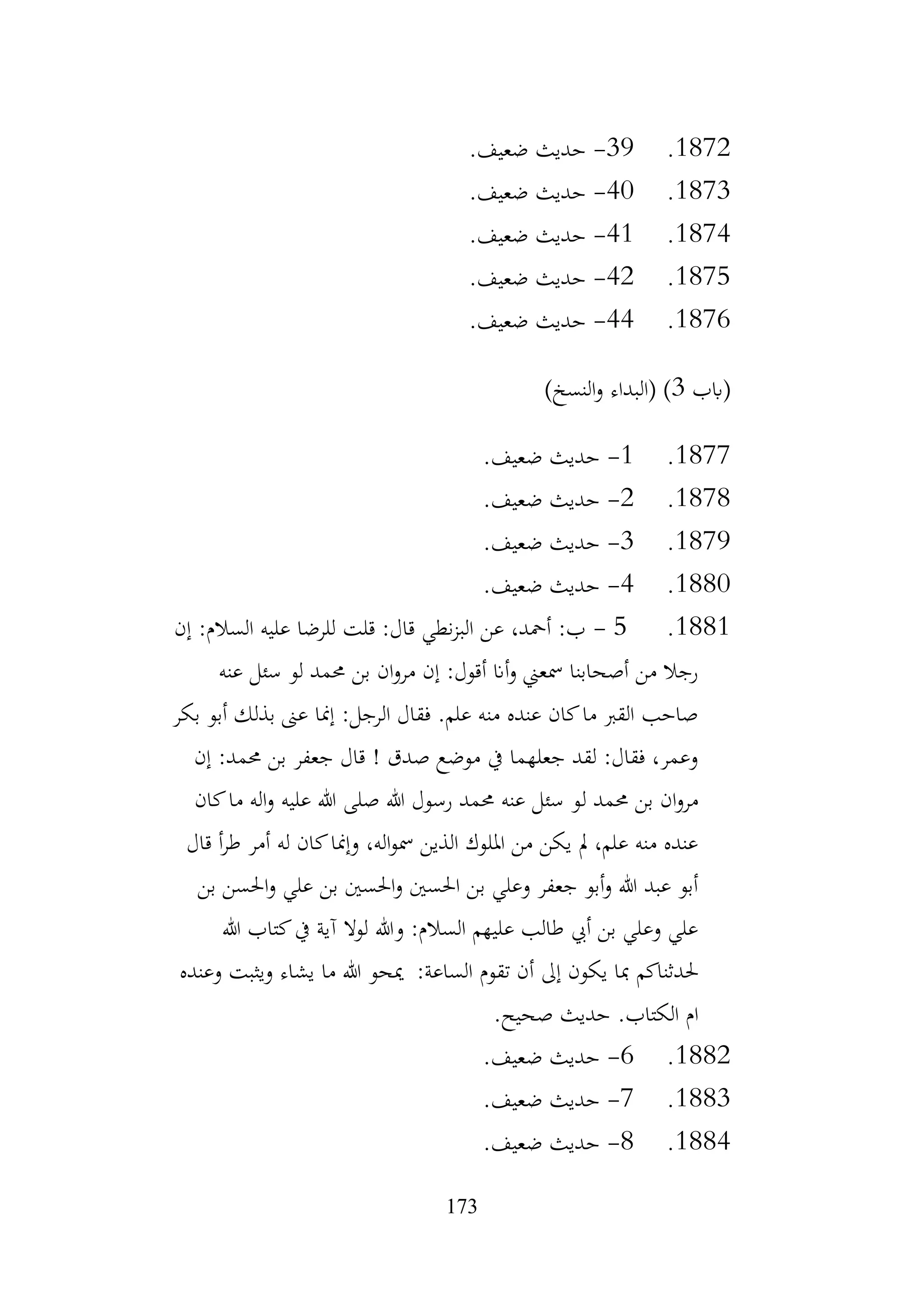 173
1872
.
39
-
.‫ضعيف‬ ‫حديث‬
1873
.
40
-
.‫ضعيف‬ ‫حديث‬
1874
.
41
-
.‫ضعيف‬ ‫حديث‬
1875
.
42
-
‫حديث‬
.‫ضعيف‬
1876
.
44
-
.‫ضعيف‬ ‫حديث‬
‫(ابب‬
3
)‫النسخ‬‫و‬ ‫(البداء‬ )
1877
.
1
-
.‫ضعيف‬ ‫حديث‬
1878
.
2
-
.‫ضعيف‬ ‫حديث‬
1879
.
3
-
.‫ضعيف‬ ‫حديث‬
1880
.
4
-
.‫ضعيف‬ ‫حديث‬
1881
.
5
-
‫إن‬ :‫السالم‬ ‫عليه‬ ‫للرضا‬ ‫قلت‬ :‫قال‬ ‫نطي‬‫ز‬‫الب‬ ‫عن‬ ،‫أمحد‬ :‫ب‬
‫عنه‬ ‫سئل‬ ‫لو‬ ‫حممد‬ ‫بن‬ ‫ان‬‫و‬‫مر‬ ‫إن‬ :‫أقول‬ ‫أان‬‫و‬ ‫مسعين‬ ‫أصحابنا‬ ‫من‬ ‫رجال‬
‫بكر‬ ‫أبو‬ ‫بذلك‬ ‫عىن‬ ‫إمنا‬ :‫الرجل‬ ‫فقال‬ .‫علم‬ ‫منه‬ ‫عنده‬ ‫كان‬‫ما‬ ‫القرب‬ ‫صاحب‬
‫إن‬ :‫حممد‬ ‫بن‬ ‫جعفر‬ ‫قال‬ ! ‫صدق‬ ‫موضع‬ ‫يف‬ ‫جعلهما‬ ‫لقد‬ :‫فقال‬ ،‫وعمر‬
‫ل‬ ‫حممد‬ ‫بن‬ ‫ان‬‫و‬‫مر‬
‫كان‬‫ما‬ ‫اله‬‫و‬ ‫عليه‬ ‫هللا‬ ‫صلى‬ ‫هللا‬ ‫رسول‬ ‫حممد‬ ‫عنه‬ ‫سئل‬ ‫و‬
‫قال‬ ‫أ‬‫ر‬‫ط‬ ‫أمر‬ ‫له‬ ‫كان‬‫وإمنا‬ ،‫اله‬‫و‬‫مس‬ ‫الذين‬ ‫امللوك‬ ‫من‬ ‫يكن‬ ‫مل‬ ،‫علم‬ ‫منه‬ ‫عنده‬
‫بن‬ ‫احلسن‬‫و‬ ‫علي‬ ‫بن‬ ‫احلسني‬‫و‬ ‫احلسني‬ ‫بن‬ ‫وعلي‬ ‫جعفر‬ ‫أبو‬‫و‬ ‫هللا‬ ‫عبد‬ ‫أبو‬
‫هللا‬ ‫كتاب‬‫يف‬ ‫آية‬ ‫لوال‬ ‫وهللا‬ :‫السالم‬ ‫عليهم‬ ‫طالب‬ ‫أيب‬ ‫بن‬ ‫وعلي‬ ‫علي‬
‫حلدثناكم‬
‫وعنده‬ ‫ويثبت‬ ‫يشاء‬ ‫ما‬ ‫هللا‬ ‫ميحو‬ :‫الساعة‬ ‫تقوم‬ ‫أن‬ ‫إىل‬ ‫يكون‬ ‫مبا‬
.‫صحيح‬ ‫حديث‬ .‫الكتاب‬ ‫ام‬
1882
.
6
-
.‫ضعيف‬ ‫حديث‬
1883
.
7
-
.‫ضعيف‬ ‫حديث‬
1884
.
8
-
.‫ضعيف‬ ‫حديث‬
 
