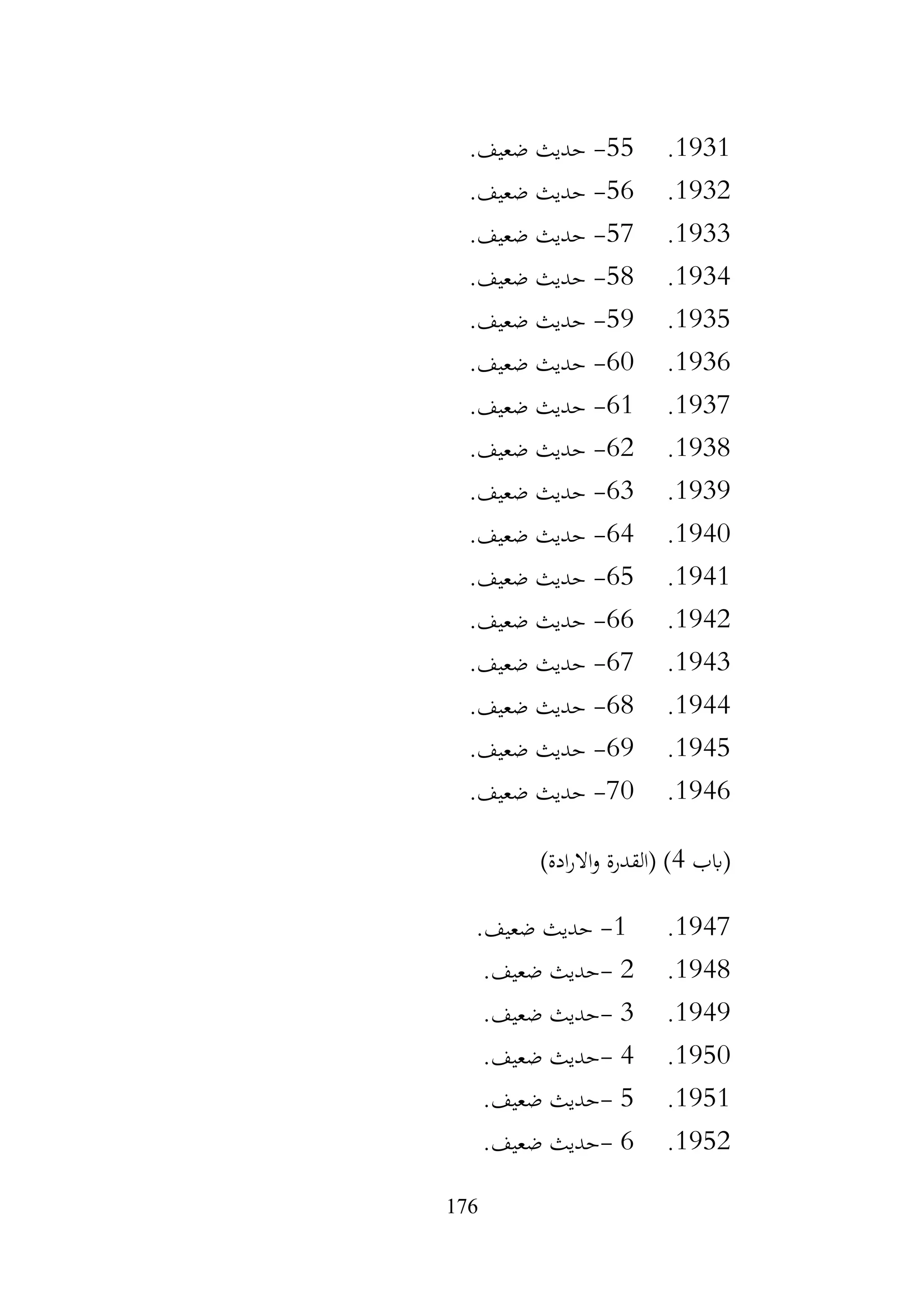 176
1931
.
55
-
.‫ضعيف‬ ‫حديث‬
1932
.
56
-
.‫ضعيف‬ ‫حديث‬
1933
.
57
-
.‫ضعيف‬ ‫حديث‬
1934
.
58
-
.‫ضعيف‬ ‫حديث‬
1935
.
59
-
.‫ضعيف‬ ‫حديث‬
1936
.
60
-
.‫ضعيف‬ ‫حديث‬
1937
.
61
-
.‫ضعيف‬ ‫حديث‬
1938
.
62
-
.‫ضعيف‬ ‫حديث‬
1939
.
63
-
.‫ضعيف‬ ‫حديث‬
1940
.
64
-
.‫ضعيف‬ ‫حديث‬
1941
.
65
-
.‫ضعيف‬ ‫حديث‬
1942
.
66
-
.‫ضعيف‬ ‫حديث‬
1943
.
67
-
.‫ضعيف‬ ‫حديث‬
1944
.
68
-
.‫ضعيف‬ ‫حديث‬
1945
.
69
-
.‫ضعيف‬ ‫حديث‬
1946
.
70
-
.‫ضعيف‬ ‫حديث‬
‫(ابب‬
4
)‫ادة‬‫ر‬‫اال‬‫و‬ ‫(القدرة‬ )
1947
.
1
-
‫ضعيف‬ ‫حديث‬
.
1948
.
2
-
‫ضعيف‬ ‫حديث‬
.
1949
.
3
-
‫ضعيف‬ ‫حديث‬
.
1950
.
4
-
‫ضعيف‬ ‫حديث‬
.
1951
.
5
-
‫ضعيف‬ ‫حديث‬
.
1952
.
6
-
‫ضعيف‬ ‫حديث‬
.
 