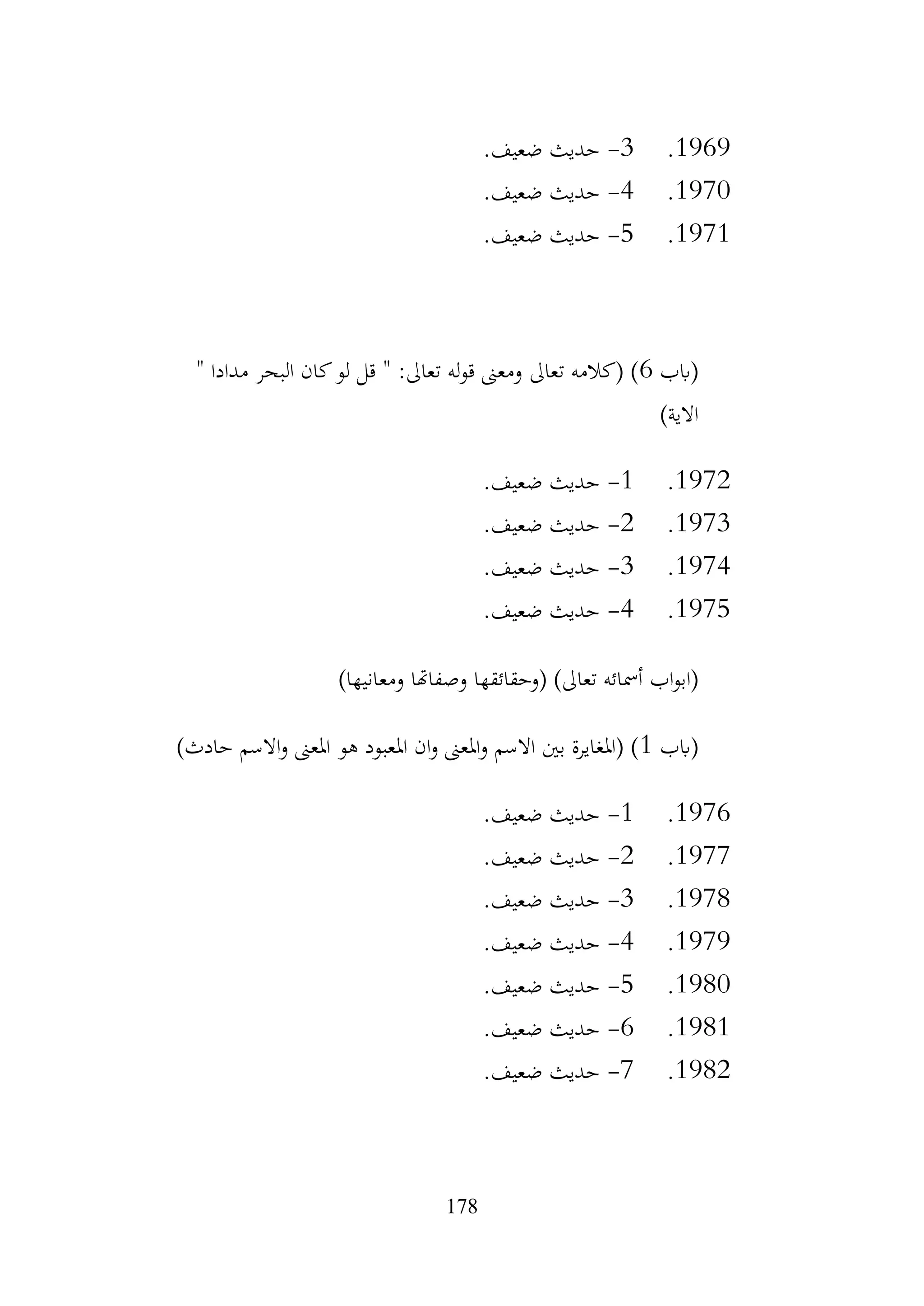 178
1969
.
3
-
.‫ضعيف‬ ‫حديث‬
1970
.
4
-
.‫ضعيف‬ ‫حديث‬
1971
.
5
-
.‫ضعيف‬ ‫حديث‬
‫(ابب‬
6
" ‫مدادا‬ ‫البحر‬ ‫كان‬‫لو‬ ‫قل‬ " :‫تعاىل‬ ‫له‬‫و‬‫ق‬ ‫ومعىن‬ ‫تعاىل‬ ‫(كالمه‬ )
)‫االية‬
1972
.
1
-
.‫ضعيف‬ ‫حديث‬
1973
.
2
-
.‫ضعيف‬ ‫حديث‬
1974
.
3
-
.‫ضعيف‬ ‫حديث‬
1975
.
4
-
.‫ضعيف‬ ‫حديث‬
‫اب‬‫و‬‫(اب‬
)‫ومعانيها‬ ‫وصفاهتا‬ ‫(وحقائقها‬ )‫تعاىل‬ ‫أمسائه‬
‫(ابب‬
1
)‫حادث‬ ‫االسم‬‫و‬ ‫املعىن‬ ‫هو‬ ‫املعبود‬ ‫ان‬‫و‬ ‫املعىن‬‫و‬ ‫االسم‬ ‫بني‬ ‫(املغايرة‬ )
1976
.
1
-
.‫ضعيف‬ ‫حديث‬
1977
.
2
-
.‫ضعيف‬ ‫حديث‬
1978
.
3
-
.‫ضعيف‬ ‫حديث‬
1979
.
4
-
.‫ضعيف‬ ‫حديث‬
1980
.
5
-
.‫ضعيف‬ ‫حديث‬
1981
.
6
-
.‫ضعيف‬ ‫حديث‬
1982
.
7
-
.‫ضعيف‬ ‫حديث‬
 