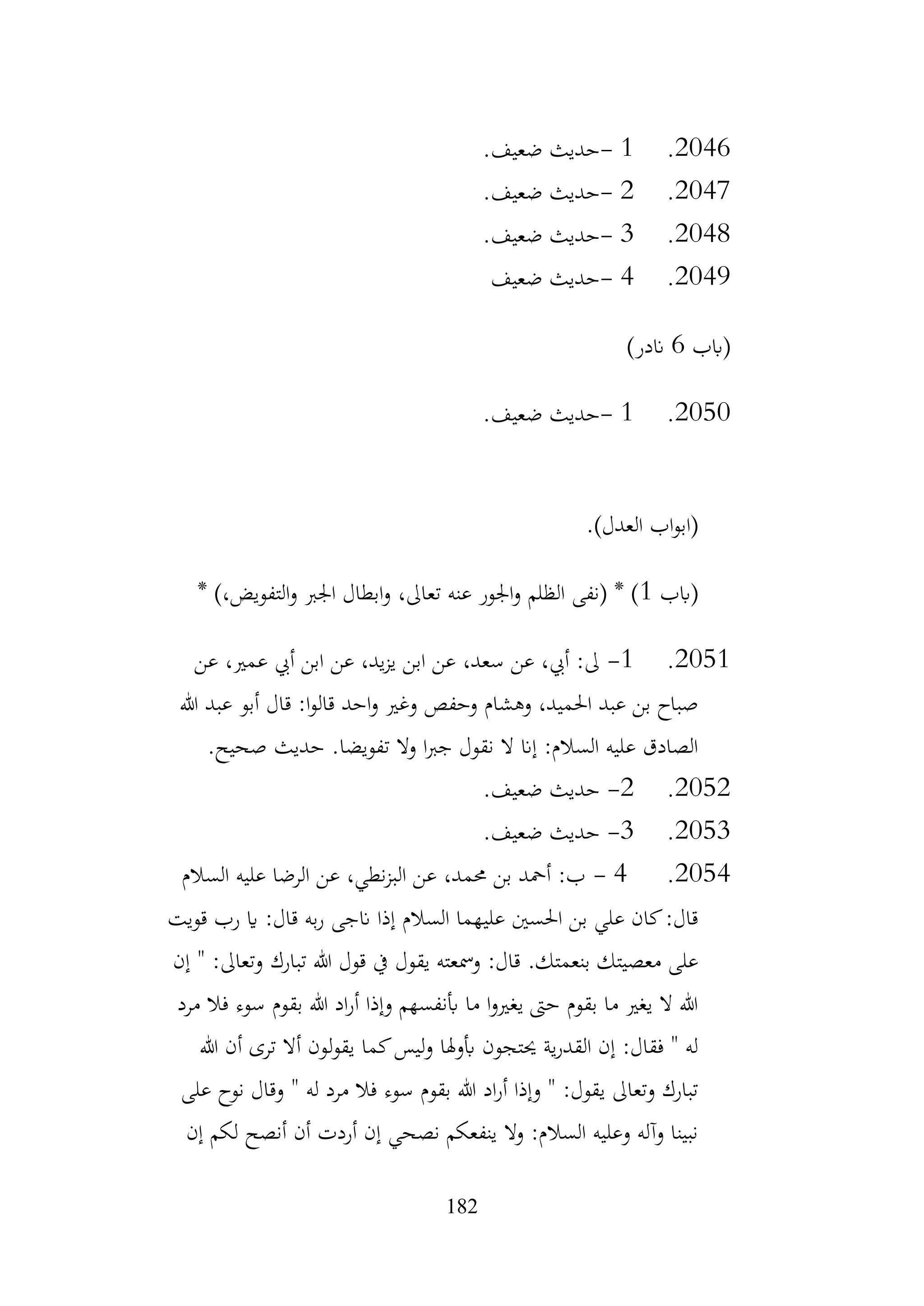 182
2046
.
1
-
‫ضعيف‬ ‫حديث‬
.
2047
.
2
-
‫ضعيف‬ ‫حديث‬
.
2048
.
3
-
‫ضعيف‬ ‫حديث‬
.
2049
.
4
-
‫ضعيف‬ ‫حديث‬
‫(ابب‬
6
)‫اندر‬
2050
.
1
-
‫ضعيف‬ ‫حديث‬
.
.)‫العدل‬ ‫اب‬‫و‬‫(اب‬
‫(ابب‬
1
* )،‫التفويض‬‫و‬ ‫اجلرب‬ ‫ابطال‬‫و‬ ،‫تعاىل‬ ‫عنه‬ ‫اجلور‬‫و‬ ‫الظلم‬ ‫(نفى‬ * )
2051
.
1
-
‫عن‬ ،‫عمري‬ ‫أيب‬ ‫ابن‬ ‫عن‬ ،‫يد‬‫ز‬‫ي‬ ‫ابن‬ ‫عن‬ ،‫سعد‬ ‫عن‬ ،‫أيب‬ :‫ىل‬
‫هللا‬ ‫عبد‬ ‫أبو‬ ‫قال‬ :‫ا‬‫و‬‫قال‬ ‫احد‬‫و‬ ‫وغري‬ ‫وحفص‬ ‫وهشام‬ ،‫احلميد‬ ‫عبد‬ ‫بن‬ ‫صباح‬
.‫صحيح‬ ‫حديث‬ .‫تفويضا‬ ‫وال‬ ‫ا‬‫رب‬‫ج‬ ‫نقول‬ ‫ال‬ ‫إان‬ :‫السالم‬ ‫عليه‬ ‫الصادق‬
2052
.
2
-
.‫ضعيف‬ ‫حديث‬
2053
.
3
-
.‫ضعيف‬ ‫حديث‬
2054
.
4
-
‫السالم‬ ‫عليه‬ ‫الرضا‬ ‫عن‬ ،‫نطي‬‫ز‬‫الب‬ ‫عن‬ ،‫حممد‬ ‫بن‬ ‫أمحد‬ :‫ب‬
‫قويت‬ ‫رب‬ ‫اي‬ :‫قال‬ ‫به‬‫ر‬ ‫انجى‬ ‫إذا‬ ‫السالم‬ ‫عليهما‬ ‫احلسني‬ ‫بن‬ ‫علي‬ ‫كان‬:‫قال‬
‫إن‬ " :‫وتعاىل‬ ‫تبارك‬ ‫هللا‬ ‫قول‬ ‫يف‬ ‫يقول‬ ‫ومسعته‬ :‫قال‬ .‫بنعمتك‬ ‫معصيتك‬ ‫على‬
‫ف‬ ‫سوء‬ ‫بقوم‬ ‫هللا‬ ‫اد‬‫ر‬‫أ‬ ‫وإذا‬ ‫أبنفسهم‬ ‫ما‬ ‫ا‬‫و‬‫يغري‬ ‫حىت‬ ‫بقوم‬ ‫ما‬ ‫يغري‬ ‫ال‬ ‫هللا‬
‫مرد‬ ‫ال‬
‫هللا‬ ‫أن‬ ‫ترى‬ ‫أال‬ ‫لون‬‫و‬‫يق‬ ‫كما‬‫ليس‬‫و‬ ‫أبوهلا‬ ‫حيتجون‬ ‫ية‬‫ر‬‫القد‬ ‫إن‬ :‫فقال‬ " ‫له‬
‫على‬ ‫نوح‬ ‫وقال‬ " ‫له‬ ‫مرد‬ ‫فال‬ ‫سوء‬ ‫بقوم‬ ‫هللا‬ ‫اد‬‫ر‬‫أ‬ ‫وإذا‬ " :‫يقول‬ ‫وتعاىل‬ ‫تبارك‬
‫إن‬ ‫لكم‬ ‫أنصح‬ ‫أن‬ ‫أردت‬ ‫إن‬ ‫نصحي‬ ‫ينفعكم‬ ‫وال‬ :‫السالم‬ ‫وعليه‬ ‫وآله‬ ‫نبينا‬
 